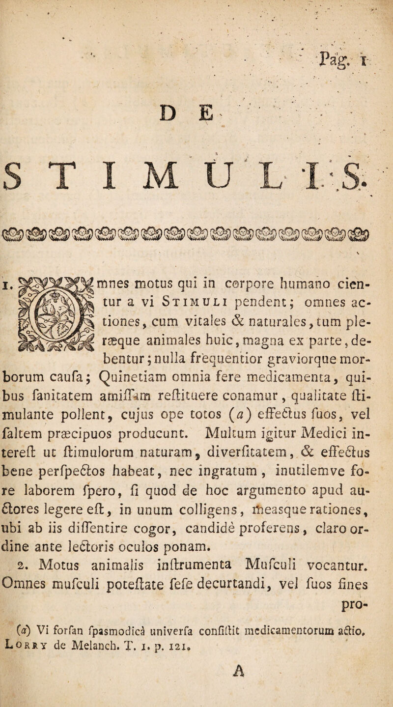 mnes motus qui in cerpore humano cien¬ tur a vi Stimuli pendent; omnes ac¬ tiones, cum vitales & naturales,tum ple- rseque animales huic,magna ex parte,de¬ bentur; nulla frequentior graviorque mor¬ borum caufa; Quinetiam omnia fere medicamenta, qui¬ bus fanicatem atniffam reflituere conamur, qualitate ili- mulante pollent, cujus ope totos (a) elFedlus fuos, vel faltem praecipuos producunt. Multum igitur Medici in- terefl: ut flimulorum naturam, diverfitatem, & effedlus bene perfpeftos habeat, nec ingratum, inutilemve fo¬ re laborem fpero, fi quod de hoc argumento apud au- 6lores legere eft, in unum colligens, itieasquerationes, ubi ab iis difientire cogor, candide proferens, claro or¬ dine ante leftoris oculos ponam. 2. Motus animalis infirumenta Mufculi vocantur. Omnes mufculi poteftate fefe decurtandi, vel fuos fines pro- (a) Vi forfan fpasmodica univerfa confidit medicamentorum ad:io, Lorry dc Melanch. T. i. p. 121. A