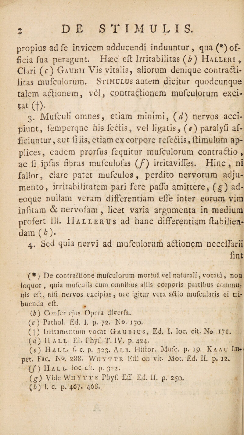 propius ad fe invicem adducendi induuntur, qua (*) of¬ ficia Tua peragunt. Hxc efl: Irritabilitas (b) H^lleri , Ckri (c) Gaubii Vis vitalis, aliorum denique contracli- litas niufculorum. Stimulus autem dicitur quodcunque talem aftionem, vel, contraClionem mufculorum exci¬ tat (f). 3. Mufculi omnes, etiam minimi, (J) nervos acci¬ piant, femperque his feclis, vel ligatis, (#) paralyfi af¬ ficiantur, aut filis, etiam ex corpore refellis, fiimulum ap¬ plices, eadem prorfus fequitur mufculorum contraClio , ac fi ipfas fibras rnufculofas (/) irritavifies. Hinc, ni fallor, clare patet mufcuios, perdito nervorum adju¬ mento, irritabilitatem pari fere palTu amittere, (g) ad- eoque nullam veram differentiam efle inter eorum vim infitam & nervofam , licet varia argumenta in medium profert ill. Hallerus ad hanc differentiam flabilien- dam (/0* 4. Sed quia nervi ad mufculorum adlionem neceffarii fine (♦) De contra6lione mufculorum mortua vel naturali, vocata, non loquor , quia mufculis cum omnibus aliis corporis partibus commu¬ nis efl, nifi nervos excipias, nec igitur vera adio mufcularis ei tri¬ buenda eft. , {b) Confer ejus Opera diverfa. (c) Pathol. £d. I. p. 72. Ko. 170. (1) Irritamentum vocat Gaubius, Ed. I. loc. cit. No. 171. (d) H ALL Rl. Phyf. T. IV. p. 424. (e) PIall. f. c. p. 323. Alb. HiPor. Mufe. p. 19. Kaau Im*« pet. Fac. Pvo. 288. WriYTTE Eli', on vit. Mot. Ed. II. p. 12. (/) Ii ALL. loc eit. p. 322. (g-) Vide Whytte Phyf. EIT, Ed. II. p. 250.