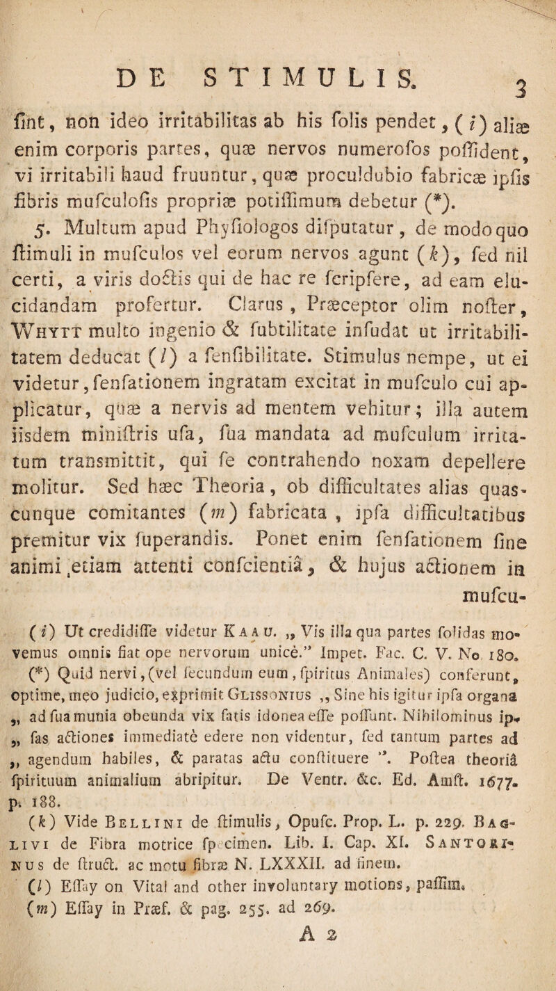 fint, Hon ideo irritabilitas ab his folis pendet, ( l) aliae enim corporis parres, quae nervos numerofos poflident, vi irritabili haud fruiintur, qua* proculdubio fabricae ipfis libris murculofis proprias potiffimum debetur (*). 5. Multum apud Phjfiologos difputatur , de modo quo flimuli in inurculos vel eorum nervos agunt (^), fed nii certi, a viris do6lis qui de hac re fcripfere, ad eam elu¬ cidandam profertur. Clarus, Praeceptor olim nofter, V/hytt multo ingenio & fubtilitate infudat ut irritabili¬ tatem deducat {l) ^ fenfibilicate. Stimulus nempe, ut ei videtur jfenfationem ingratam excitat in mufcalo cui ap¬ plicatur, quae a nervis ad mentem vehitor ; ill^ autem iisdem mioiflris ufa, fua mandata ad mufculum irrita¬ tum transmittit, qui fe contrahendo noxam depellere molitur. Sed haec Theoria, ob difficultates alias quas¬ cunque comitantes {m) fabricata , ipfa difficultatibus premitur vix fuperandis. Ponet enim fenfationem fine animi .edam attenti conficientia, & hujus aflionem in mufcu- (0 Ut credidifTe videtur Ka a u. „ Vis illa qua partes folidas mo*' vernus omnis fiat ope nervorum unice.’* Impec. Fac. C. V. No 180. (*) Quid nervi,(vel recundum eum,rpiritus i\nimales) conferunt, optime, meo judicio, exprimit Glissonius ,, Sine his igitur ipfa organa „ ad fua munia obeunda vix fatis idonea effe polTunt. Nihilominus ip.» „ fas adtiones immediate edere non videntur, fed cantum partes ad „ agendum habiles, & paratas adu eonfiituere Poftea theorii fpiritiium animalium abripitur. De Ventr. &c. Ed. Amft. i677« p. 188. (fe) Vide Bellini de ftimulis, Opufc. Prop. L. p. 229. Bag- Livi de Fibra motrice fp cimen. Lib. I. Gap. XI. Santo&i- Kus de fi;ru6l. ac motu fibrje N. LXXXIl. ad finem. (/) ElPiy on Vital and other involuntary motions, paffiin» (m) EfiTay in Prsef. & pag. 255. ad 269.