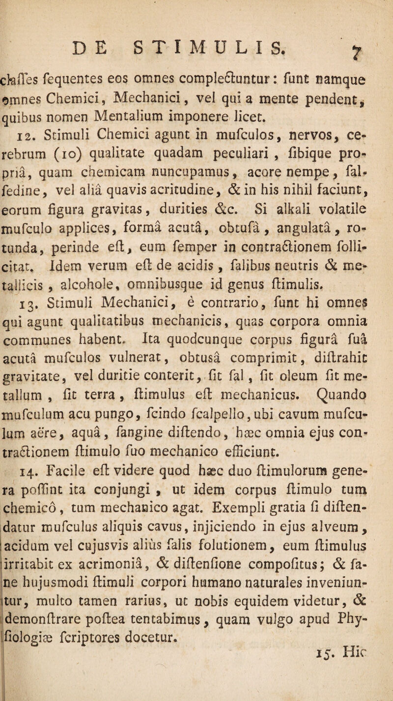 ckiTes fequentes eos omnes compleftuntur: funt namque omnes Chemici, Mechanici, vel qui a mente pendent^ quibus nomen Mentalium imponere licet. 12. Stimuli Chemici agunt in mufculos, nervos, ce¬ rebrum (io) qualitate quadam peculiari , fibique pro¬ pria, quam chemicam nuncupamus, acore nempe, fal- fedine, vel alia quavis acritudine, & in his nihil faciunt, eorum figura gravitas, durities &c. Si alkali volatile mufculo applices, forma acuta, obtufa, angulata, ro¬ tunda, perinde eft, eum femper in contraftionem folli- citat. Idem verum eft de acidis, Talibus neutris & me^- tailicis , alcohole, omnibusque id genus flimulis. 13. Stimuli Mechanici, e contrario, funt hi omne$ qui agunt qualitatibus mechanicis, quas corpora omnia communes habent» Ita quodcunque corpus figura Tua acuta mufculos vulnerat, obtusa comprimit, diflrahic gravitate, vel duritie conterit,.fit fal, fit oleum fit me¬ tallum , fit terra, ftimulus efl mechanicus. Quando mufcLilum acu pungo, fcindo fcalpello, ubi cavum mufcu- lum aere, aqua, fangine difiendo, haec omnia ejus con’- traClionem ftimulo fuo mechanico efficiunt. 14. Facile efl videre quod haec duo ftimulorum gene¬ ra poffint ita conjungi , ut idem corpus flimulo tum chemico, tum mechanico agat. Exempli gratia fi diflen- datur mufculus aliquis cavus, injiciendo in ejus alveum, acidum vel cujusvis alius falis folutionem, eum ftimulus irritabit ex acrimonia, & diftenfione compofitus; & fa- ne hujusmodi ftimuli corpori humano naturales inveniun¬ tur, multo tamen rarius, ut nobis equidem videtur, & idemonftrare poftea tentabimus, quam vulgo apud Phy- Ifiologiae fcriptores docetur. 15. Hic