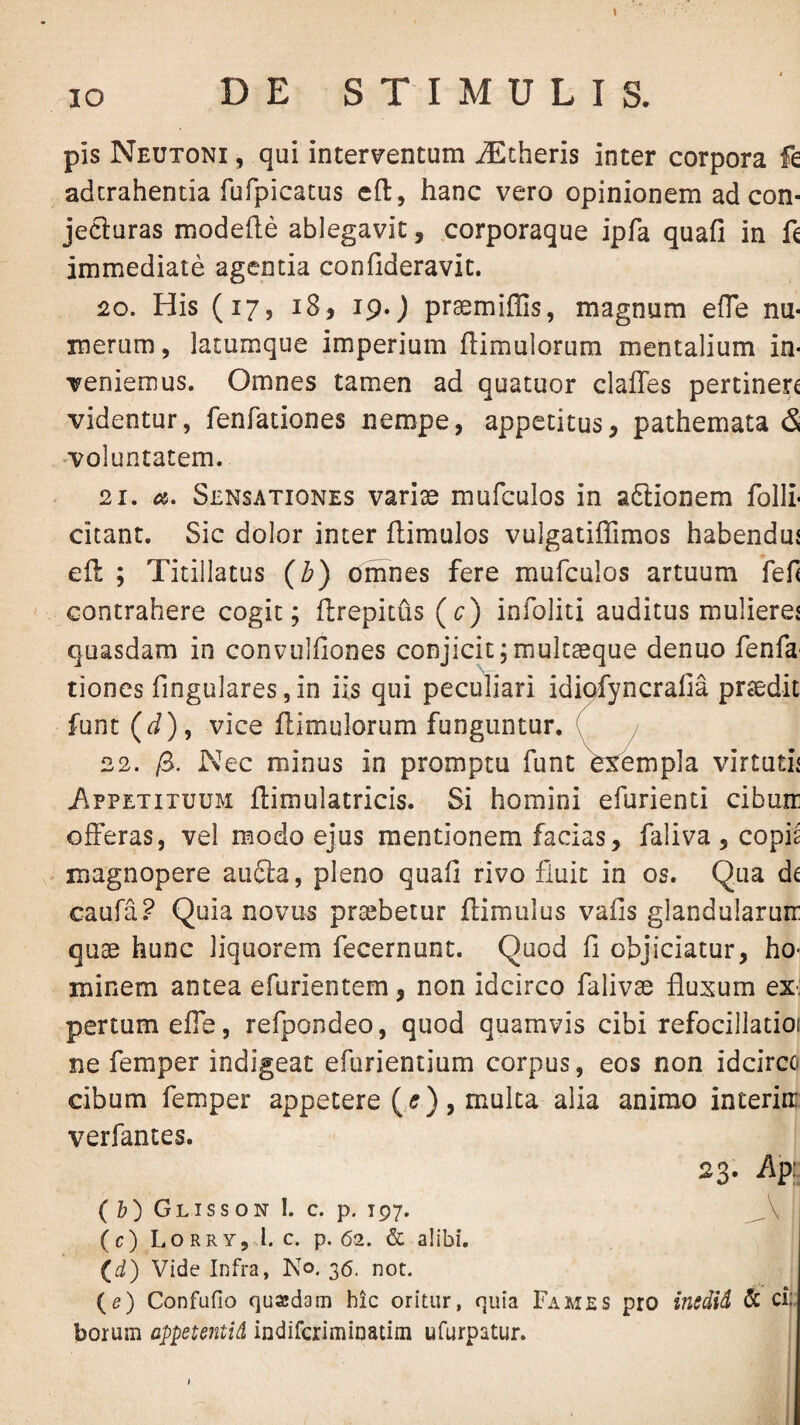 pis Neutoni 5 qui inter\rentum iEcheris inter corpora fe adcrahentia rufpicacus efl:, hanc vero opinionem ad con¬ jecturas modefte ablegavit, .corporaque ipfa quafi in immediate agentia confideravit. 20. His (17, 18, 19. j pr^miffis, magnum efle nu¬ merum, lacumque imperium {limulorum mentalium in¬ veniemus. Omnes tamen ad quatuor claiTes pertinere videntur, fenfationes nempe, appetitus, pathemata & 'Voluntatem. 21. a. Sensationes varias mufculos in aftionem folli- citant. Sic dolor inter ftimulos vulgatilTimos habendui efl ; Titillatus (b) omnes fere mufculos artuum ’fef< contrahere cogit; flrepitus (c) infoliti auditus mulierej quasdam in convulfiones conjicit ;mulc3eque denuo fenfu' tiones fingulares, in iis qui peculiari idiqfyncralia prsedit funt (J), vice {limulorum funguntur, C 22. /8. Nec minus in promptu funt exempla virtuth /.PPETITUUM ilimulatricis. Si homini efurienti cibum offeras, vel modo ejus mentionem facias, faliva , copis magnopere au6la, pleno quafi rivo fluit in os. Qua de caufa? Quia novus praebetur {limulus vafis glandularum quae hunc liquorem fecernunt. Quod fi objiciatur, ho^ minem antea efurientem, non idcirco falivae fluxum ex. pertumefTe, refpondeo, quod quamvis cibi refocillatioi ne femper indigeat efurientium corpus, eos non idcirco cibum femper appetere (,<?), mulca alia animo interim verfantes. 23. % ( 6) Glisson I. c. p. 197. (c) Lo RRY, ,1. C. p. 62. & alibi. (d) Vide Infra, No. 36. not. (e) Confufio quadam hic oritur, quia Fames pro inedid & ci: borum appetentid indiferiminatim ufurpatur.