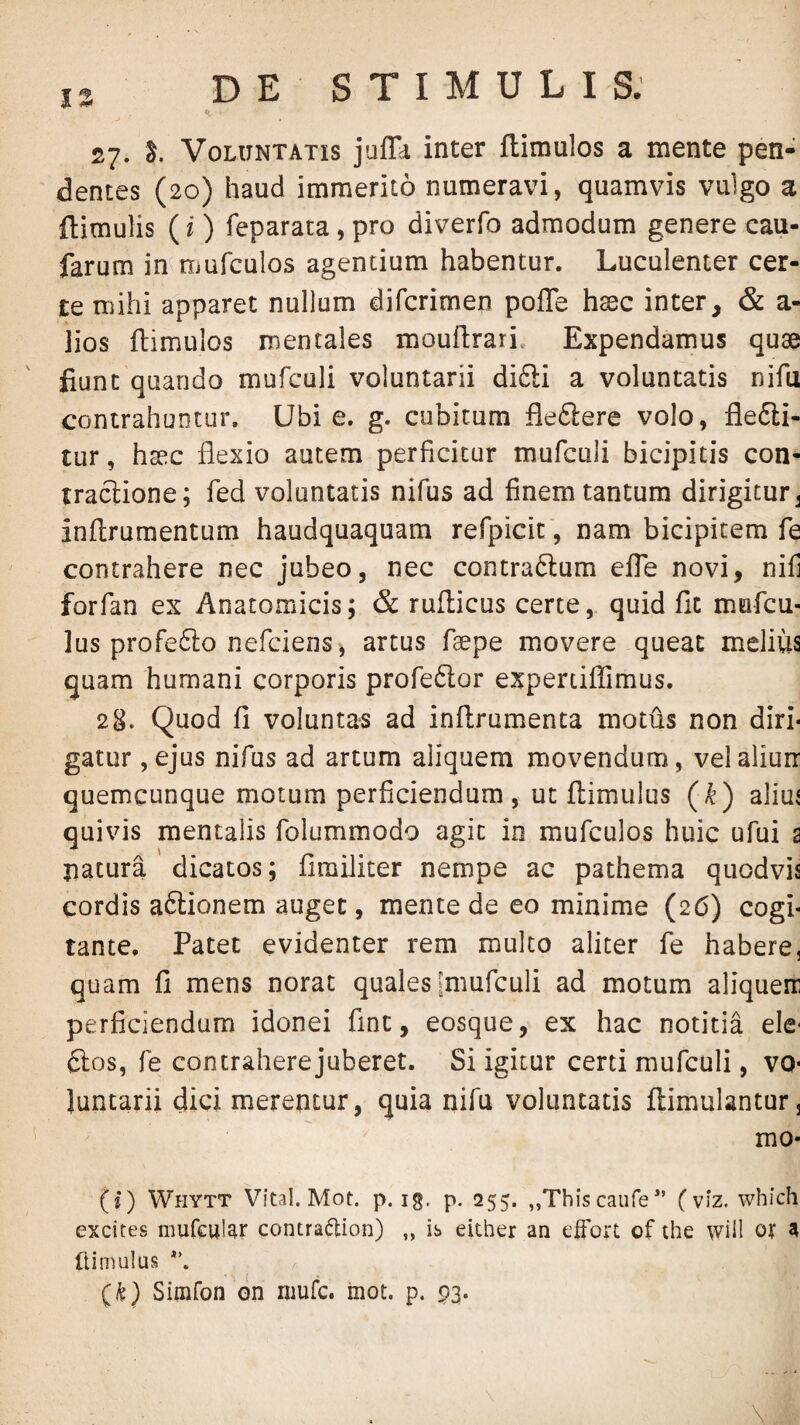 27- Voluntatis juffd inter ftimulos a mente pen¬ dentes (20) haud immerito numeravi, quamvis vulgo a ftimulis (i) feparata, pro diverfo admodum genere cau- farum in Oiufculos agentium habentur. Luculenter cer¬ te mihi apparet nullum difcrimen poffe h^c inter, & a- lios flimulos mentales mouflrari. Expendamus quae fiunt quando mufculi voluntarii di£li a voluntatis nifu contrahuntur. Ubie. g. cubitum fleftere volo, fle6li- tur, haec flexio autem perficitur mufculi bicipitis con¬ tractione; fed voluntatis nifus ad finem tantum dirigitur ^ inflrumentum haudquaquam refpicit', nam bicipitem fe contrahere nec jubeo, nec contradtum efle novi, nifi forfan ex Anatomicis; & ruflicus certe, quid fit mufcu- lus profefto nefcienSi artus faepe movere queat melius quam humani corporis profeftor expertiflimus. 28. Quod fi voluntas ad inflrumenta motus non diri¬ gatur ,ejus nifus ad artum aliquem movendum, velaliurr quemcunque motum perficiendum, ut ftimulus {k) alim quivis mentalis folummodo agit in mufculos huic ufui a jiatura dicatos; fimiJiter nempe ac pathema quodvis cordis aftionem auget, mente de eo minime (26) cogi¬ tante, Patet evidenter rem multo aliter fe habere, quam fi mens norat quales imufculi ad motum aliquen perficiendum idonei fint, eosque, ex hac notitia ele- ftos, fe contraherejuberet. Si igitur certi mufculi, vo¬ luntarii dici merentur, quia nifu voluntatis ftimulantur, mo- (I) Whytt Vital. Mot. p. ig. p. 255. „Thiscaure’ (viz. which excites mufeular contra(5tion) „ is ekher an elFort of the wiH ox ^ (limulus (k) Simfon dn mufc. inot. p. 93.