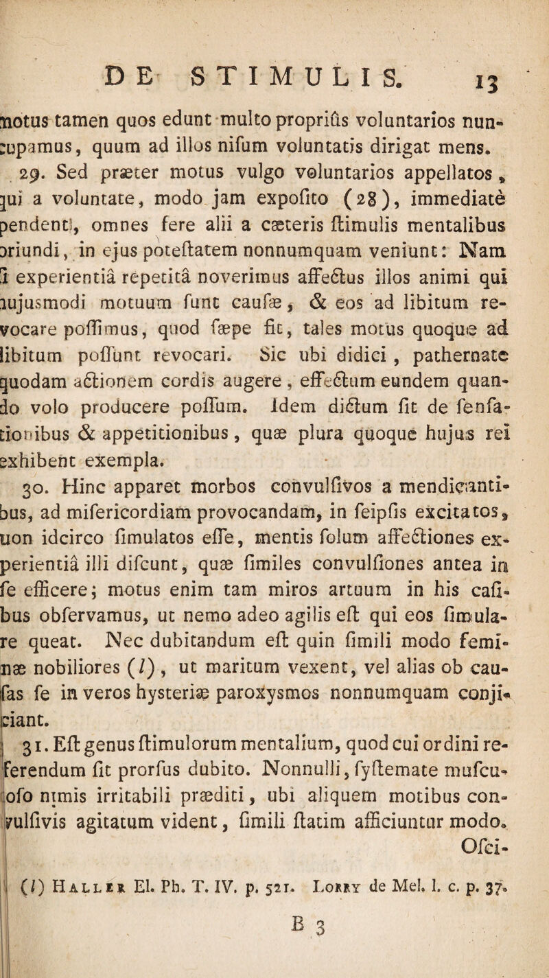 tiotus tamen quos edunt-multo propriiis voluntarios nun- :upamus, quum ad illos nifum voluntatis dirigat mens. 29. Sed praeter motus vulgo voluntarios appellatos, jui a voluntate, modo jam expofito (28), immediate pendenti, omnes fere alii a casteris ftimulis mentalibus Driundi, in ejus poteflatem nonnumquam veniunt: Nam 3 experientia repetita noverimus afFedtus illos animi qui lujusmodi motuum funt caufae j & eos ad libitum re¬ vocare polii mus, quod faepe fit, tales motus quoque ad libitum pofiunt revocari. Sic ubi didici , pathernate quodam a6lionem cordis augere , effeftum eundem quan¬ do volo producere poflTum. idem didtum fit de feofa- tionibus & appetitionibus, quae plura quoque hujus rei exhibent exempla. 30. Hinc apparet morbos convulfivos a mendicanti¬ bus, ad mifericordiam provocandam, in feipfis excitatos, uon idcirco fimulatos efle, mentis folum afFedliones ex¬ perientia illi difcunt, quae fimiles convulfiones antea in fe efficere; motus enim tam miros artuum in his cafi- bus obfervamus, ut nemo adeo agilis eft qui eos finjula- re queat. Nec dubitandum eft quin fimili modo femi¬ nae nobiliores (/) , ut maritum vexent, vel alias ob cau- Eas fe in veros hysteriae paro:^ysmos nonnumquam conji* dant. I 31. Eft genus ftimulorum mentalium, quod cui ordini re¬ ferendum fit prorfiis dubito. Nonnulli, fyftemate mufcu- :ofo ntmis irritabili praediti, ubi aliquem motibus con- yulfivis agitatum vident, fimili ftatim afficiuntur modo. Ofci- |l (/)HalleilE1. Ph. T. IV. p. 521. Lorey de Mei. I. c. p. 37.