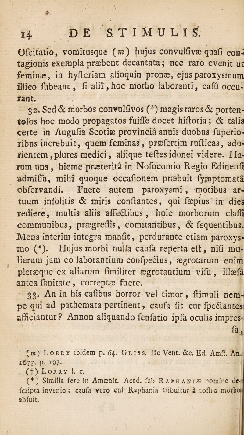 \ E STIMULI S. < Ofcitatio, vomitusque (m) hujus convulfivae quafi con¬ tagionis exempla praebent decantata; nec raro evenit ut feminae, in hyileriam alioquin pronae, ejus paroxysmum iliico fubeanc, fi alii,hoc morbq laboranti, cafu occu- rant. 32. Sed & morbos convulfivos (f) magis raros & porten- tofos hoc modo propagatos fuifle docet hifloria; & talis certe in Augufia Scotiae provincia annis duobus fuperio- ribns increbuit, quem feminas, praefertim ruflicas, ado¬ rientem ,plures medici, aliique tefles idonei videre. Ha¬ rum una, hieme praeterita in Nofocomio Regio Edinenfi admifla, mihi quoque occafion^m praebuit fyjnptomata obfervandi. Fuere autem paroxysmi, motibus ar¬ tuum infolitis & miris conflantes, qui f3epius*in' dies rediere, multis aliis afFeftibus, huic morborum claffi communibus, praegreflis, comitantibus, & fequentibus. Mens interim integra manfit, perdurante etiam paroxys¬ mo (*). Hujus morbi nulla caufa reperta efl, nifi mu¬ lierum jam eo laborantium confpeftus, aegrotarum enim pleraeque ex aliarum fimiliter aegrotantium vifu, illaefa antea fanitate, correptae fuere. 33. An in his cafibus horror vel timor, flimuli nem¬ pe qui ad pathemata pertinent, caufa fit cur fpedlantesi afEciantur.^ Annon aliquando fenfatio ipfa oculis impres¬ sa, (m) LoRRy ibidem p. 64. Gliss. De Vent. &c. Ed. Amfl. An.. 1^77. p. 197- (t) Lorry 1. c. Similia fere in Amacnit. Acad. fub Raphanis nomine de-:: feripta invenio; caufa vero cui Rapbania tribuitur a noflro motbo abfuit. f