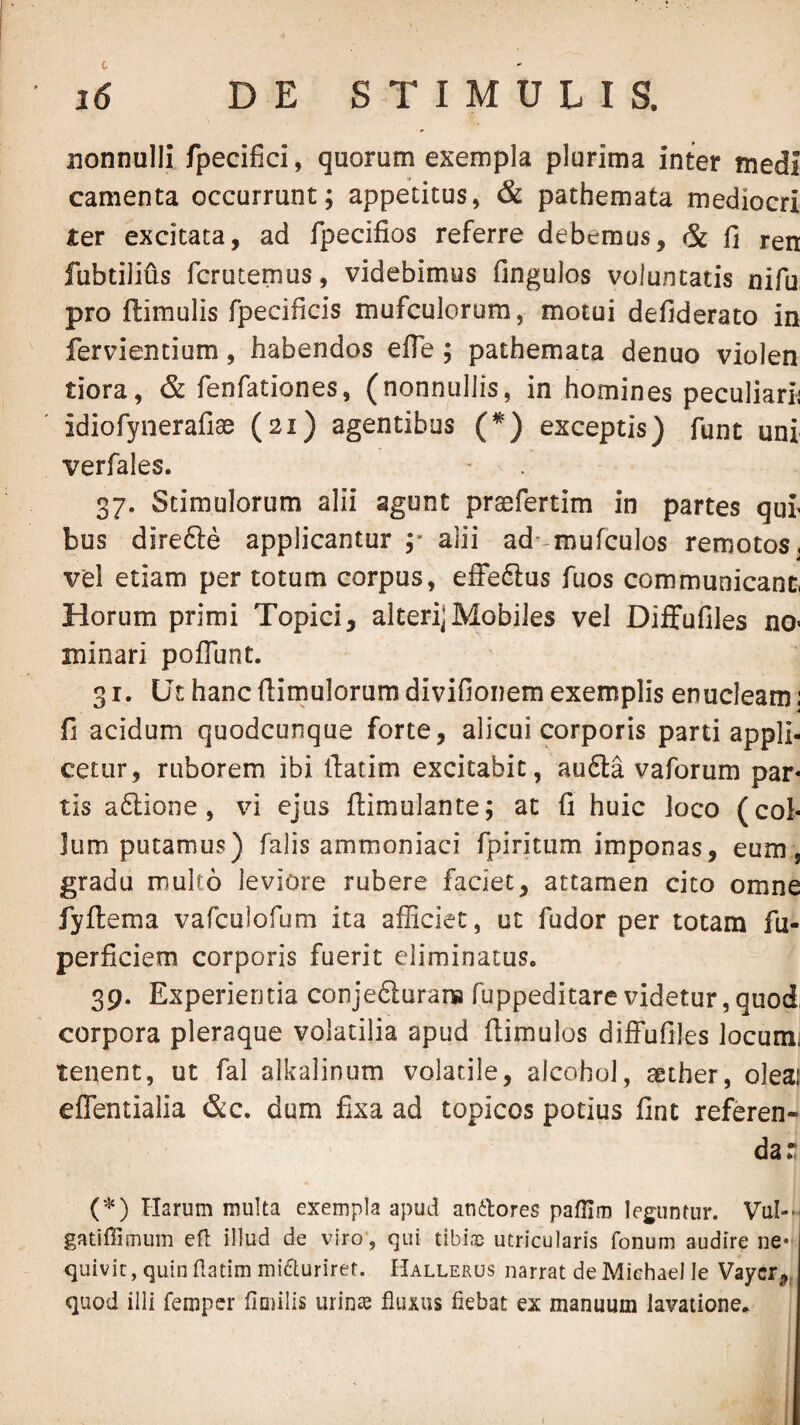 nonnulli fpecifici, quorum exempla plurima inter medi camenta occurrunt; appetitus, & pathemata mediocri ter excitata, ad fpecifios referre debemus, & fi ren fubtilius fcrutemus, videbimus fingulos voluntatis nifu pro ftimulis fpecificis mufculorum, motui defiderato in fervientium, habendos efle; pathemata denuo violen tiora, & fenfationes, (nonnullis, in homines peculiarii idiorynerafiae (21) agentibus (*) exceptis) funt uni verfales. 37. Stimulorum alii agunt praefertim in partes qui bus direfte applicantur alii ad- mufculos remotos, vel etiam per totum corpus, efFe6lus fuos communicant, Horum primi Topici, alteri] Mobiles vel Diffufiles no¬ minari poflunt. 31. Ut hanc fiimulorum divifionem exemplis enucleam; fi acidum quodcunque forte, alicui corporis parti appli¬ cetur, ruborem ibi fiatim excitabit, au6la vaforum pap tis a6lione, vi ejus flimulante; at fi huic loco (col¬ lum putamus) falis ammoniaci fpiritum imponas, eum , gradu multo leviore rubere faciet, attamen cito omne fyflema vafculofum ita afficiet, ut fudor per totam fu- perficiem corporis fuerit eliminatus. 39. Experientia conjedurans fuppeditare videtur,quod, corpora pleraque volatilia apud ftimulos diffufiles locumi tenent, ut fal alkalinum volatile, alcohol, aether, oleai effentialia &c. dum fixa ad topicos potius fine referen¬ da: ('^) Harum multa exempla apud andtores paflim leguntur. Vul-- gatiffimum efl illud de viro, qui tibi-ic utricularis fonum audire ne* <]uivic, quin datim micturiret. Hallerus narrat de Miehael le Vayer,^ quod illi femper fiaiilis urinae fluxus fiebat ex manuum lavatione.