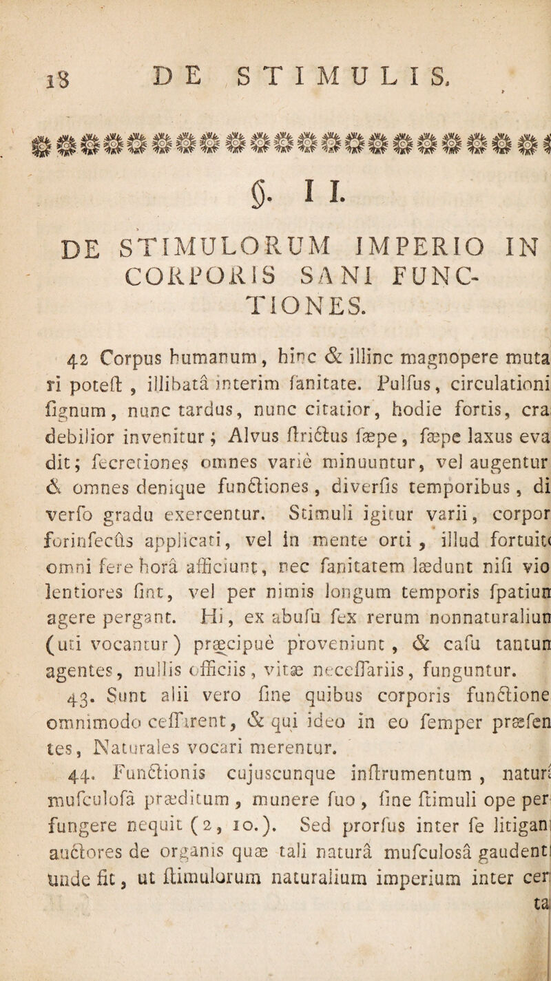 I I. DE STIMULORUM IMPERIO IN CORPORIS SANI FUNC¬ TIONES. 42 Corpus humanum, hinc & illinc magnopere muta ri potefl: , illibata interim fanitate. Pulfus, circulationi fignum, nunc tardus, nunc citatior, hodie fortis, cra: debilior invenitur; Alvus nri6i:us faspe, faepe laxus eva dit; fecreriones omnes varie minuuntur, vel augentur d omnes denique funSiones, diverfis temporibus, di verfo gradu exercentur. Stimuli igitur varii, corpor forinfeciis applicari, vel in mente orti, illud fortuitt omni fere hora afficiunt, nec fanitatem laedunt nifi vio lentiores Ont, vel per nimis longum temporis fpatiun agere pergant. Hi, ex abufu fex rerum nonnaturaliun (uti vocantur) pr^cipue proveniunt, & cafu tantun agentes, nullis officiis, vitae ntceffiariis, funguntur. 43. Sunt alii vero fine quibus corporis fun^lione omnimodo ceiTirent, & qui ideo in eo femper prcafcn tes, Naturales vocari merentur. 44. FQn6tionis cujuscunque ioflrumentum , naturi murculofa praeditum , munere fuo , fine ftimuli ope per; fungere nequit (2, 10.). Sed prorfus inter fe litigan: anciores de organis quae tali natura mufculosa gaudent! unde fic, ut ftimulurum naturalium imperium inter cer: ta,