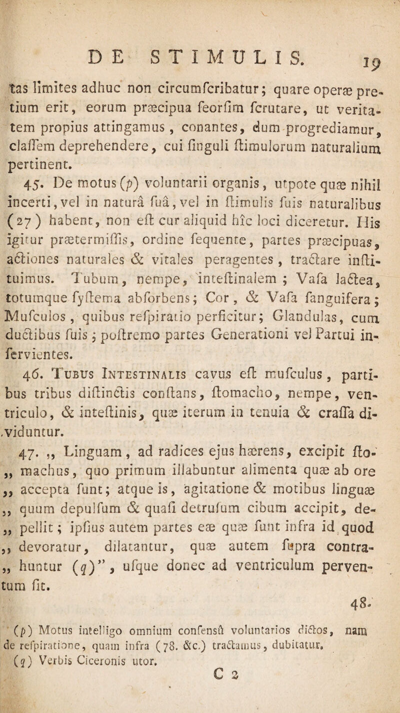 tas limites adhuc non circumfcribatur; quare opera pre¬ tium erit, eorum praecipua feorfim fcrutare, ut verita¬ tem propius attingamus, conantes, dum-progrediamur, clafTem deprehendere, cui finguli flimulorum naturalium pertinent. 45. De motus (p) voluntarii organis, utpote quae nihil incerti,yel in natura rua,ve] in flimolis fuis naturalibus (27) habent, non eft cur aliquid hic loci diceretur. His igitur prastermiffis, ordine fequente, partes praecipuas, adliones naturales & virales peragentes , tradlare infl:i- tuimus. Tubum, nempe, inteftinalem ; Vafa laftea, totumque rydema abforbens; Cor, & Vafa fanguifera; Mufculos , quibus refpiratio perficitur; Glandulas, cum duclibus fuis, poilrerno partes Generationi veJ Partui in- fervientes. 46. Tubus Intestinalis cavus efl mufculus, parti¬ bus tribus difiinclis confians, ftomaclio, nempe, ven¬ triculo, & inteflinis, quas iterum ia tenuia & crafla di- ,viduntur. 47. ,, Linguam, ad radices ejus haerens, excipit fto- ,, raachus, quo primum iilabuntur alimenta quae ab ore ,, accepta fune; atque is, agitatione & motibus linguae 3, quum depulfum & quafi detrufum cibum accipit, de- 3, pellit; ipfiiis autem partes eae quae funt infra id quod 3, devoratur, dilatantur, quse autem ftipra contra- „ huntur (q)*' 9 ufque donec ad ventriculum perven¬ tum fit. 48. (p) Motus intelligo omnium confensili voluntarios diflos, nam de refpiratiooe, quam infra (78. &c.) tractamus, dubitatur, (j) V^erbis Ciceronis utor. C s