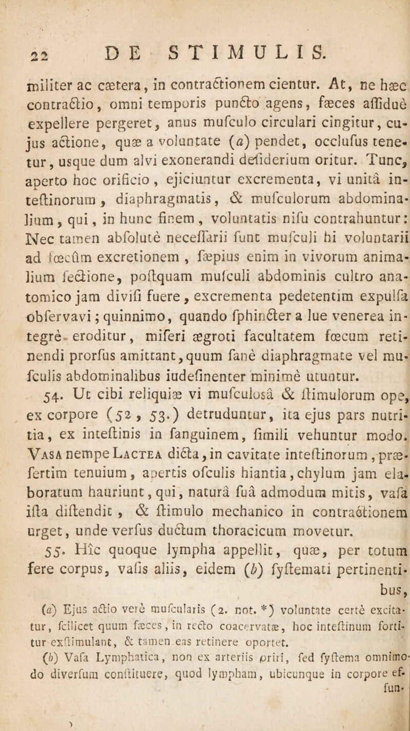 militer ac caetera, in contractionem cientur. At, ne haec contraftio, omni temporis punfto agens, faeces affidue expellere pergeret, anus mufculo circulari cingitur, cu¬ jus aclione, quae a voluntate (^2) pendet, occlufus tene¬ tur, usque dum alvi exonerandi deliderium oritur. Tunc, aperto hoc orificio , ejiciuntur excrementa, vi unita in- teftinoriirn , diaphragmatis, & mufculorum abdomina¬ lium, qui, in hunc finem, voluntatis nifu contrahuntur: Nec tamen abfolute necefTarii fune mulculi hi voluntarii ad loecum excretionem , faepitis enim in vivorum anima¬ lium ieciione, pofiquam mufeuii abdominis cultro ana¬ tomico jam divifi fuere, excrementa pedetentim expulfa obfervavi; quinnimo, quando fphirifter a lue venerea in¬ tegre eroditur, miferi segroti facultatem fecum reti¬ nendi prorfus amittant,quum fane diaphragmate vel mu-'; fculis abdominalibus iudefinencer minime utuntur. 54. Ut cibi reliquiae vi mufeuiusa & fiimulorum ope^ ex corpore (52, 53.) detruduntur, ita ejus pars nutri¬ tia, ex intellinis in fanguinem, fimili vehuntur modo. Vasa nempe Lactea di61:a,in cavitate intefiinorum , pr^- fertim tenuium, apertis ofculis hiantia,chylum jam ela¬ boratum hauriunt, qui, natura fua admodum mitis, vafa ifia diftendic , & flimulo mechanico in contractionem urget, unde verfus duClum thoracicum movetur. 55. Hic quoque lympha appellit, quae, per totum fere corpus, vafis aliis, eidem {b) fyflemati pertinenti^ bus, {d) Ejus a6lio vere mufcularis (2. not. voluntate certe excita¬ tur, fcilicet quum ftcces, in rcclo coacervatre, hoc inteftinum forti- tur cxflimulant, & tamen,eas retinere oportet. (/;) Vafa Lymphatica, non ex arteriis priri, fed Tydema omnimo¬ do diverfum comtituere, quod lympham, ubicunque in corpore ef-; fun* ' >