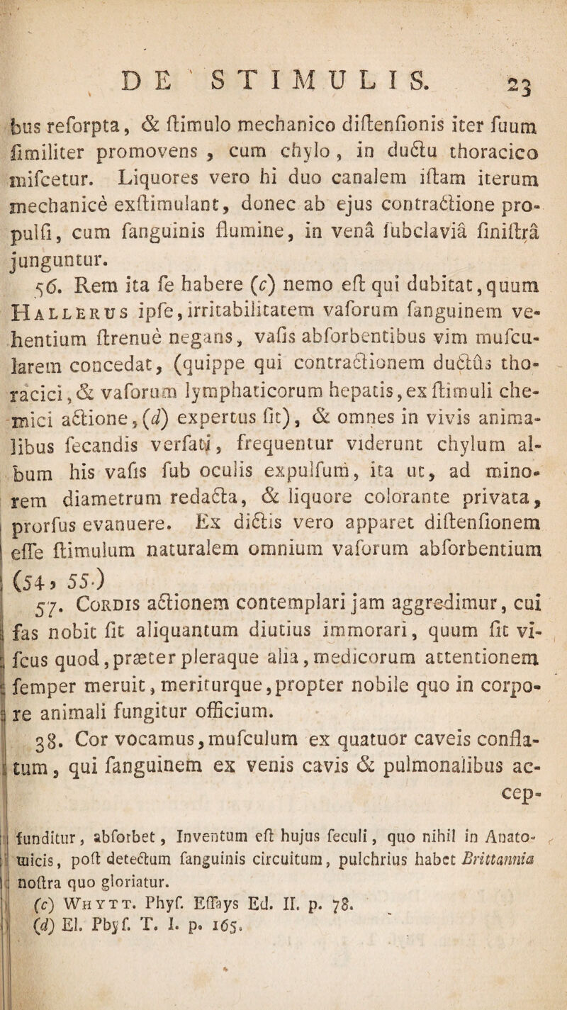 € n- biis reforpta, & ftimulo mechanico diftenfionis iter fuum fimiliter promovens , cum chylo , in ciu6lu thoracico niifcetur. Liquores vero hi duo canalem iftam iterum mechanice exftiraulant, donec ab ejus contradlione pro- pulfi, cum fanguinis flumine, in vena lubclavia finiftra junguntur. 56. Rem ita fe habere (c) nemo efl: qui dubitat,quum Hallerus ipfe,irritabilitatem vaforum fanguinem ve¬ hentium ftrenue negans, vafis abforbentibus vim mufcu- larem concedat, (quippe qui contraciionem dudtiis tho- ~ racici,& vaforum lymphaticorum hepatis,exftimuli che- -mici a6tione,(d) expertus fit), & omnes in vivis anima¬ libus fecandis verfatL frequentor viderunt chylum al¬ bum his vafis fub oculis expulfum, ita ut, ad mino¬ rem diametrum reda6ta, & liquore colorante privata, prorfus evanuere. Ex diftis vero apparet diflenflonem efle llimulum naturalem omnium vaforum abforbentium (54 > 55.) 57. Cordis aftionem contemplari jam aggredimur, cui fas nobit fit aliquantum diutius immorari, quum fit vi- , I fcus quod,praeter pleraque alia, medicorum attentionem femper meruit, merifurque,propter nobile quo in corpo¬ re animali fungitur officium. 38. Cor vocamus,mufculum ex quatiior caveis confla- j tum 3 qui fanguinem ex venis cavis & pulmonalibus ac- cep- if funditur, abforbet, Inventum efl hujus feculi, quo nihil in Anato- ^ ji Ulicis, poft deteflum fanguinis circuitum, pulchrius Imbct Brittafima i j noftra quo gloriatur. (c) Whytt. Phyf. Eflays Ed. II. p. 78. (d) EI. Pbyf. T. 1. p. 165. t