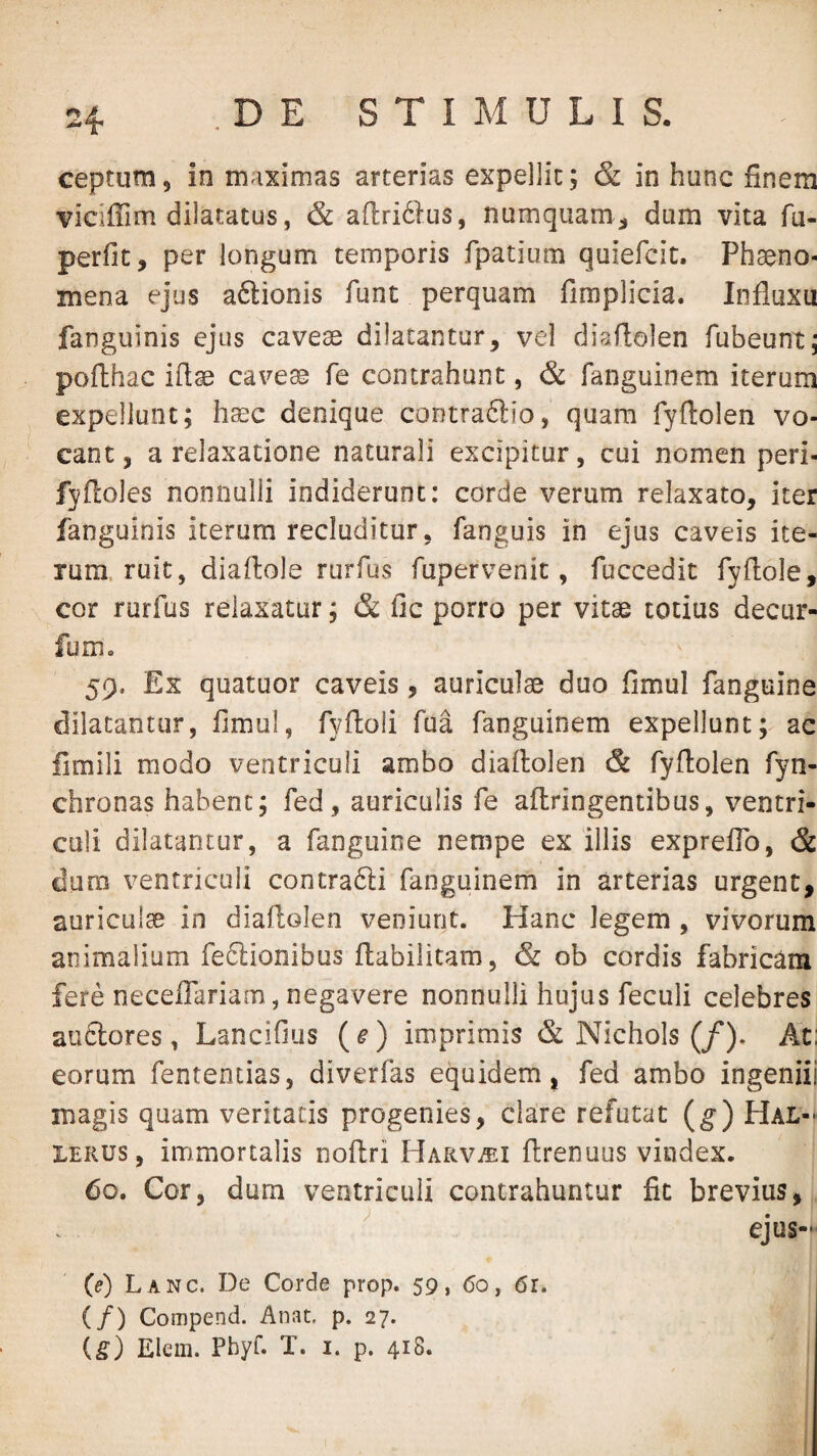 ceptum, in maximas arterias expellit; & in hunc finem vidffim dilatatus, & afiridlus, numquam^ dum vita fu- perfic, per longum temporis fpatium quiefcit. Phaeno¬ mena ejus aftionis funt perquam fimplicia. Influxu fanguinis ejus caveae dilatantur, vel diaflolen fubeunt; pofthac iflae cave^ fe contrahunt, & fanguinem iterum expellunt; haec denique contraftio, quam fyflolen vo¬ cant, a relaxatione naturali excipitur, cui nomen peri- fyfloles nonnulli indiderunt: corde verum relaxato, iter fanguinis iterum recluditur, fanguis in ejus caveis ite¬ rum, ruit, diaflole rurfus fupervenit, fuccedit fyflole, cor rurfus relaxatur; & fic porro per vitae totius decur- fum, 59. Ex quatuor caveis, auriculae duo fimul fanguine dilatantur, fimul, fyftoli fua fanguinem expellunt; ac fimili modo ventriculi ambo diaftolen & fyftolen fyn- chronas habent; fed, auriculis fe aflringentibus, ventri¬ culi dilatantur, a fanguine nempe ex illis expreflb, & dum ventriculi contrafti fanguinem in arterias urgent, auriculae in diaflolen veniunt. Hanc legem , vivorum animalium feftionibus fl;abilitam, & ob cordis fabricam fere neceflariam, negavere nonnulli hujus feculi celebres aiidlores, Lancifius {e) imprimis & Nichols (/). At; eorum fententias, diverfas equidem, fed ambo ingeniii magis quam veritatis progenies, clare refutat (g) Hal-^ lERUS, immortalis noftri Harv^ei ftrenuus vindex. 60. Cor, dum ventriculi contrahuntur fic brevius, ^ ejus- (e) Lanc. De Corde prop. 59, (5o, 6r. (/) Compend. Anat, p. 27. ig) Elem. Phyf. X. i. p. 418.