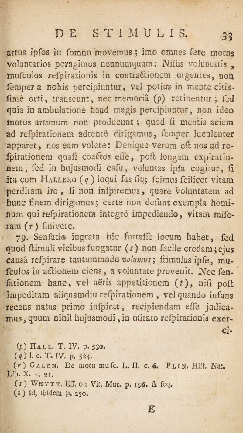 artus ipfos in fomno moveoiiis; imo omnes fere motus voluntarios peragimus nonnumquam; Nifus voluntatis , murculos refpirationis in concraftionem urgentes 5 non femper a nobis percipiuntur, vel potitrs in mente citis- lime orti, transeunt, nec memoria (p) retinentur; fed quia in ambulatione haud magis percipiuntur, non ideo motus artuuum non producunt; quod li mentis aciem ad refpirationem adtente dirigamus, femper luculenter apparet, nos eam volere: Denique verum efl nos ad re- fpirationem quafi coaftos efle, poft longam expiracio- nem, fed in hujusmodi cafu, voluntas ipfa cogitur, fi ita cum Hallero (q) loqui fas fit[; fcimus fcilicec vitam perditam ire, fi non infpiremus, quare voluntatem ad hunc finem dirigamus; certe non defunt exempla homi¬ num qui refpirationem integre impediendo, vitam mife- ram (r) finivere. 79. Senfati© ingrata hic fortafle locum habet, fed quod ftimuli vicibus fungatur (s) non facile credam;ejus causa refpirare tantummodo volumus; fiimulus ipfe, mu- fculos in adlionem ciens, a voluntate provenit. Nec fen- fationem hanc, vel aeris appetitionem (r), nifi poli impeditam aliquamdiu refpirationem , vel quando infans recens natus primo irifpirac, recipiendam elTe judica¬ mus, quum nihil hujusmodi, in ufitato refpirationis exer- ci- ip) Hall. T. IV. p. 533. (3) 1. c. T. IV. p. 524. (r) Galen. De motu mufc. L. II. c. 6» Plin. Hifl:. Nat. Lib. X. c. 21. (s) Whytt. Eir. on Vit. Mot. p. ip$. & feq. (t) Id, ibidem p. 250, E