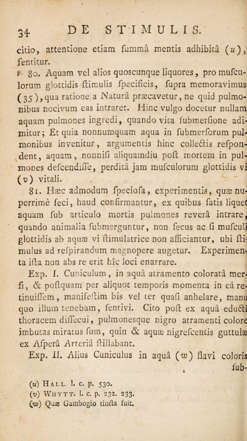 citio, attentione etiam fumma. mentis adhibita (u) ^ fentitnr. \ ^ 8o. Aquam vel alios quoscunque liquores, pro mufcu- lorum glottidis ftimulis fpecificis, fupra memoravimus (35),qua ratione,a Natura prsecavetur, ne quid pulmo¬ nibus nocivum eas intraret. Hinc vulgo docetur nullam aquam pulmones ingredi, quando vita fubmerfione adi¬ mitur; Et quia nonnumquam aqua in Tubmerforum pul¬ monibus invenitur, argamentis hinc colledlis refpon- ^dent, aquam, nonnifi aliquamdiu poft mortem in pul¬ mones defcendiiTe, perdita jam mufculorura glottidis vi {v) vitali. 81. Haec admodum fpeciofa, experimentis, quae nu¬ perrime feci, haud coD&mantur, ex quibus fatis liquet aquam fub articulo mortis pulmones revera intrare, quando animalia fubmerguntur, non fecus ac fi mufculi glottidis ab aquae vi fiimulatrice non afficiantur, ubi fti' mulus ad refpirandum magnopere augetur. Experimen¬ ta ifia non abs re erit hic loci enarrare. Exp. L Cuniculum, in aqua atramento colorata mer- fi, & poftqiiam per aliquot temporis momenta in eare- tinuifleni, manifellim bis vel ter quafi anhelare, manu quo ilium tenebam, fentivi. Cito poft ex aqua edu6li thoracem diiTecui, pulraonesque nigro atramenti colore imbutas miratus fum, quin & aqute nigrefcentis guttulae ex A/pera Arteria fiillabanc. Exp. LL Alius Cuniculus in aqua (w) flavi coloris i fub*- (u) Hall. 1. c. p. 530. (v) Whytt. l. c. p. 232. 233. ^ Qu£B Gambogio tiiida fuit.