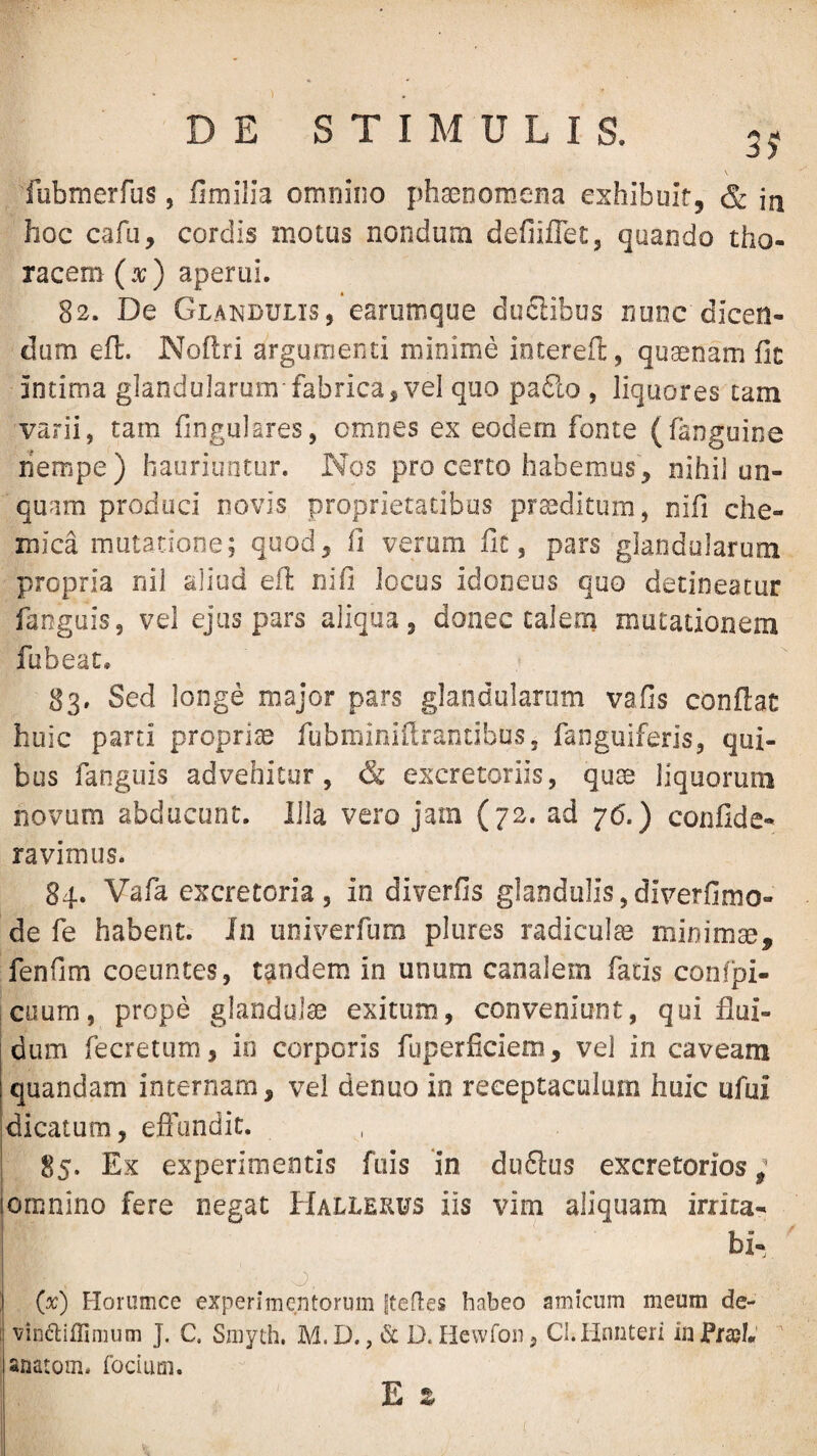 DE STIMULIS. fubmerfus, fimilia omnino phaenomena exhibuit, & in hoc cafu, cordis motus nondum defiiffet, quando tho¬ racem (x) aperui. 82. De Glandulis, earumque ductibus none dicen¬ dum efl. Noflri argumenti minime iotereft, quaenam fic mtima glandularum fabrica, vel quo pa6lo , liquores tam varii, tam fingulares, omnes ex eodem fonte (fanguine nempe) hauriuntur. Nos pro certo habemus, nihil un¬ quam produci novis proprietatibus proditum, nifi che- mica mutatione; quod, fi verum fic, pars glandularum propria nil aliud efi: nifi Jocus idoneos quo detineatur fanguis, vel ejus pars aliqua, donec calem mutationem fubeac, 83. Sed longe major pars glandularum vafis conflat huic parti propriae fubminiflranubus, fanguiferis, qui¬ bus fanguis advehitur, & excretoriis, quae liquorum novum abducunt. Illa vero jam (72. ad 76.) confide- ravimus. 84. Vafa excretoria, in diverfis glandulis,diverfimo- de fe habent. In iiniverfum plures radiculae minimae, fenfim coeuntes, tandem in unum canalem facis confpi- cuum, prope glandulae exitum, conveniunt, qui flui¬ dum fecretum, io corporis fuperficiem, vel in caveam quandam internam, vel denuo in receptaculum huic ufui dicatum, eflundit. 85. Ex experimentis ftiis in duftus excretorios; omnino fere negat Hallerus iis vim aliquam irrita- bi- o. (x) Horumce experimentorum ftefles habeo amicum meum de- vindtiflimum J. C. Smyth. M. D., & D. Hewfon, Cl.iinnteri in JPraeh' anatom. fociurn. E z