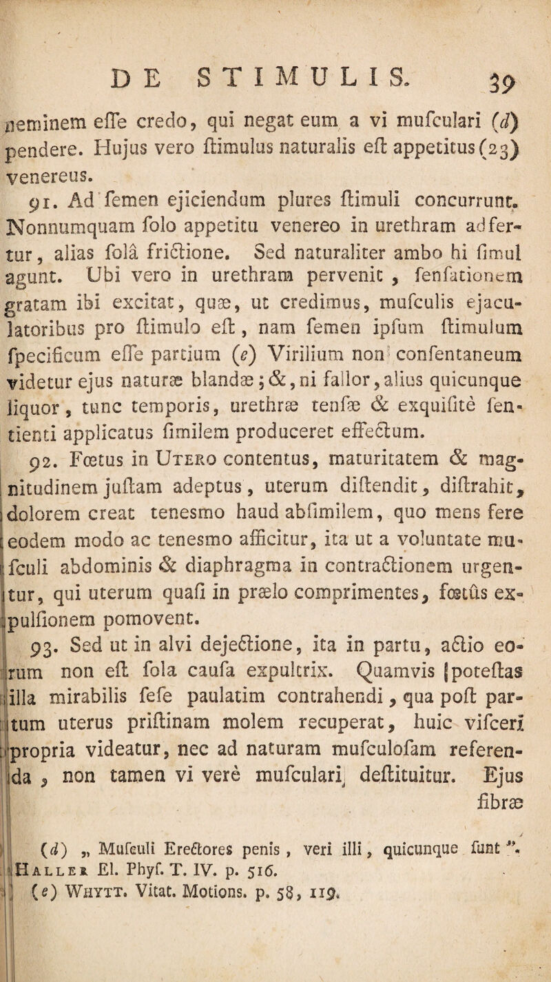 iierainem effe credo, qui negat eum a vi mufculari (d) pendere. Hujus vero ftimulus naturalis efl appetitus (23) Venereus. 91. Ad'femen ejiciendum plures ftimuli concurrunt. Nonnumquam folo appetita venereo in urethram ad fer¬ tur, alias fola friftione. Sed naturaliter ambo hi fimul agunt. UiDi vero in urethram pervenit , fenfationcm gratam ibi excitat, quae, ut credimus, mufculis ejacu- latoribus pro ftimulo eft, nam femen ipfum (limulum fpecificiim elTe partium (e) Virilium non' confentaneum videtur ejus naturae blanda ;c&,ni fallor,alius quicunque liquor, tunc temporis, urethra tenfae & exquifite fen- tiend applicatus fimilem produceret effeclum. 92. Foetus io Uteko contentus, maturitatem & mag- ; nitudinem juftam adeptus , uterum diflendic, diflrahit, 1 dolorem creat tenesmo haud abfimilem, quo mens fere [jeodem modo ac tenesmo afficitur, ita ut a voluntate mu» p.fcLili abdominis & diaphragma in contradlionem iirgen- itur, qui uterum quafi in praelo comprimentes, foetus ex- ipulfionem pomovent. I 93. Sed ut in alvi dejeftione, ita in partu, a£lio eo- jrum non eft fola caufa expultrix. Quamvis {poteftas ijilla mirabilis fefe paulatim contrahendi, qua poft par¬ itum uterus priftinam molem recuperat, huic vifceri ii’propria videatur, nec ad naturam mufculofam referen¬ da , non tamen vi vere mufculari, deftituitur. Ejus fibrao {d) „ Mureuli Erectores penis, veri illi, quicunque funt . ?Haller £1. Phyf. T. IV. p. 516. 1] {e) Whytt. Vitat. Motions. p. 58, 119* i i