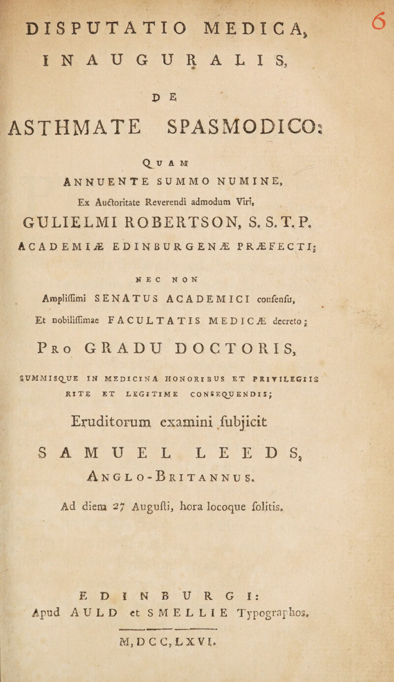 DISPUTATIO MEDICA, INAUGURALIS. 4I> ^ P E ASTHMATE SPASMODICO Quam ANNUENTE SUMMO NUMINE, Ex Au&oritate Reverendi admodum Viri, GULIELMI ROBERTSON, S. S.T.P, ACADEMIA EDINBURGENjE PRjEFECTI; H E C NON Amplifllmi SENATUS ACADEMICI confenfu, Et nobiliffimae FACULTATIS MEDICA, decreto; Pro GRADU DOCTORIS, SUMMISQJUE IN MEDICINA HONORIBUS ET PRIVILEGIIS RITE ET LEGITIME CONSEQUENDIS; Eruditorum examini fubjicit SAMUEL LEEDS, Anglo-Britannus. Ad diem 27 Augufti, hora locoque felitis. EDINBURG!: Apud AULD etSMELLIE Typogrnplios. M, D C C.lXVl. SF<9