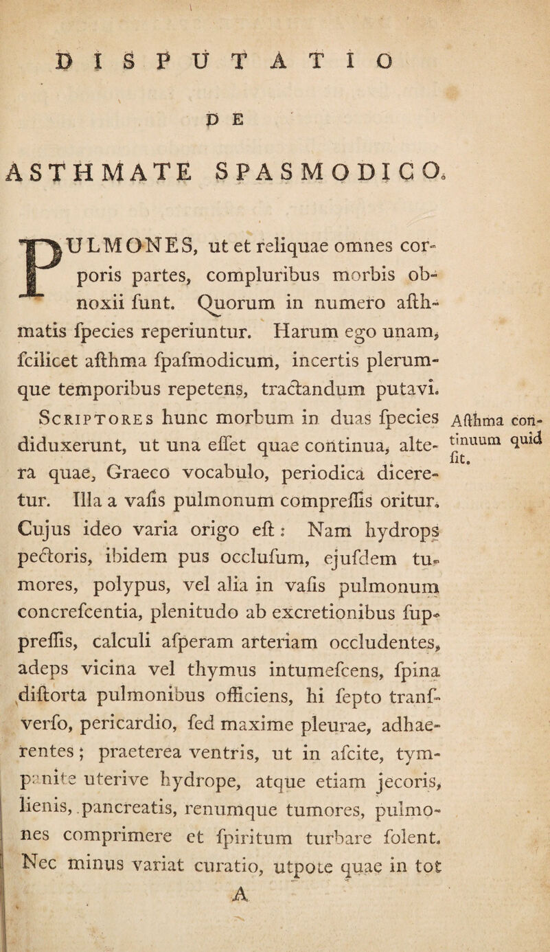 DISPUTATIO V E STHMATE SPASMODICO, ULM O N E S, ut et reliquae omnes cor» poris partes, compluribus morbis ob¬ noxii funk Quorum in numero afth~ matis fpecies reperiuntur. Harum ego unam, fcilicet afthma fpafmodicum, incertis plerum¬ que temporibus repetens, tractandum putavi» Scriptores hunc morbum in duas fpecies Afthma con- diduxerunt, ut una elfet quae continua, alte- tmuum quid X<4 . C © ra quae, Graeco vocabulo, periodica dicere- tur. Illa a valis pulmonum compreffis oritur. Cujus ideo varia origo elt: Nam hydrops pedoris, ibidem pus occlufum, ejufdem tu« mores, polypus, vel alia in vafis pulmonum concrefcentia, plenitudo ab excretionibus fup* preffis, calculi afperam arteriam occludentes, adeps vicina vel thymus intumefcens, fpina vdiftorta pulmonibus officiens, hi fepto tranf- verfo, pericardio, fed maxime pleurae, adhae¬ rentes ; praeterea ventris, ut in afcite, tym¬ panite uterive hydrope, atque etiam jecoris, lienis, pancreatis, renumque tumores, pulmo¬ nes comprimere et fpiritum turbare folenk Nec minus variat curatio, utpoie quae in tot A