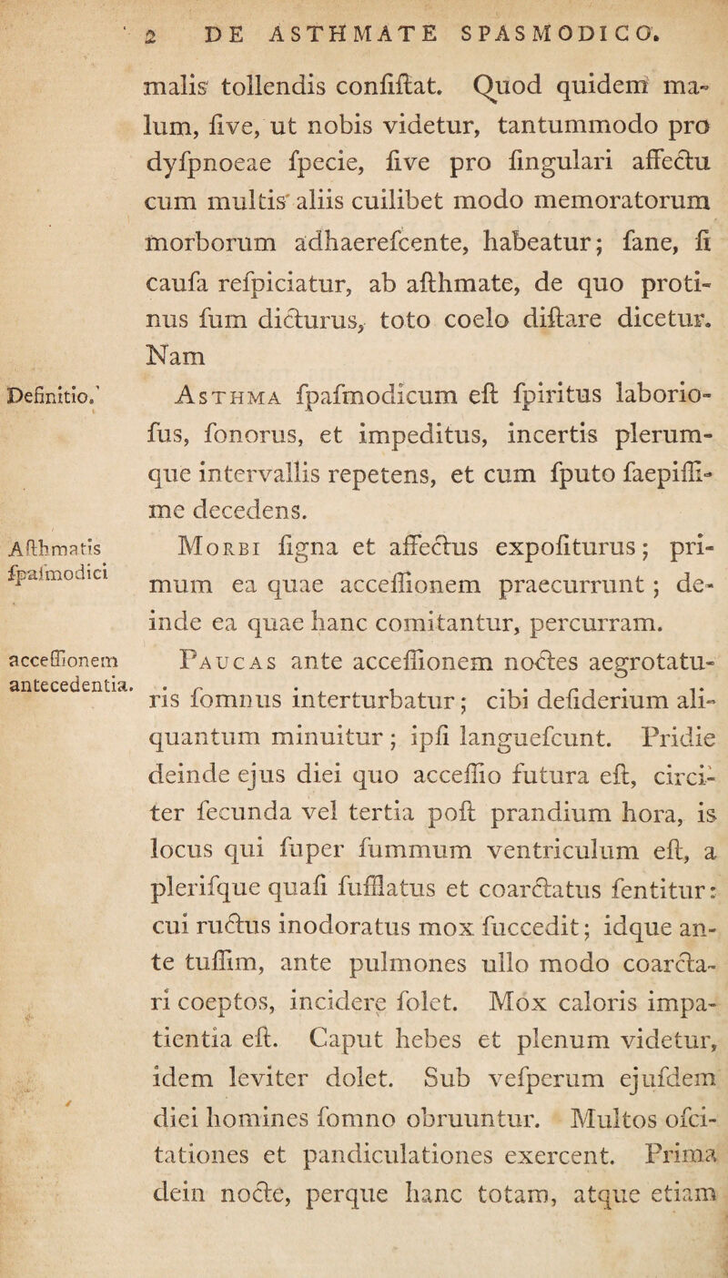 Definitio»’ ; V- - - i Afihrnatis fpafmodici acceffionem antecedentia. & .V- malis tollendis conliltat. Quod quidem ma¬ lum, five, ut nobis videtur, tantummodo pro dyfpnoeae fpecie, five pro lingulari affectu cum multis' aliis cuilibet modo memoratorum morborum adhaerefcente, habeatur; fane, fi caufa refpiciatur, ab afthmate, de quo proti¬ nus fum dicturus, toto coelo diltare dicetur. Nam Asthma fpafmodicum elt fp iri tus laborio- fus, fonorus, et impeditus, incertis plerum¬ que intervallis repetens, et cum fputo faepiffi- me decedens. Morbi figna et affectus expoliturus; pri¬ mum ea quae acceffionem praecurrunt ; de¬ inde ea quae hanc comitantur, percurram. Paucas ante acceffionem noftes aegrotatu- ris fomnus interturbatur; cibi defiderium ali¬ quantum minuitur ; ipli langnefcunt. Pridie deinde ejus diei quo acceffio futura elt, circi¬ ter fecunda vel tertia polt prandium hora, is locus qui fu per fummum ventriculum elt, a plerifque quafi fufflatus et co arcta tus fentitur: cui ructus inodoratus mox. fuccedit; idque an¬ te tuffim, ante pulmones ullo modo coarcta- ri coeptos, incidere folet. Mox caloris impa¬ tientia elt. Caput hebes et plenum videtur, idem leviter dolet. Sub vefpcrum ejufdem diei homines fomno obruuntur. Multos ofci- tationes et pandiculationes exercent. Prima dein nocte, perque hanc totam, atque etiam