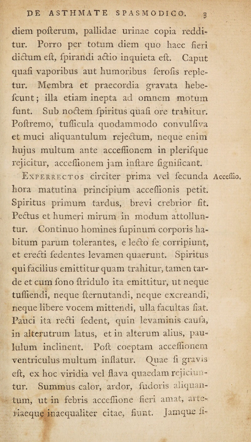 diem pofterum, pallidae urinae copia reddi- tur. Porro per totum diem quo haec fieri dictum eft, fpirandi actio inquieta eft. Caput quaii vaporibus aut humoribus ferofis reple¬ tur. Membra et praecordia gravata hebe- fcunt; illa etiam inepta ad omnem motum font. Sub noftem fpiritus quafi ore trahitur. Poftremo, tufficula quodammodo convuliiva et muci aliquantulum rejectum, neque enim hujus multum ante acceffionem in plerifque rejicitur, acceffionem jam initare fignificant. Experrectos circiter prima vel fecunda Acceffio» hora matutina principium acceffionis petit. Spiritus primum tardus, brevi crebrior iit. * Pectus et humeri mirum in modum attollun¬ tur. Continuo homines fu pinum corporis ha¬ bitum parum tolerantes, e lecto fe corripiunt, et erecti fedentes levamen quaerunt. Spiritus qui facilius emittitur quam trahitur, tamen tar¬ de et cum fono itridulo ita emittitur, ut neque tuffiendi, neque iternutandi, neque excreandi, neque libere vocem mittendi, ulla facultas fiat. Pauci ita recti fedent, quin levaminis caufa, in alterutrum latus, et in alterum alius, pau¬ lulum inclinent. Poft coeptam acceffionem ventriculus multum inflatur. Quae fi gravis eft, ex hoc viridia vel flava quaedam rejiciun- tur. Summus calor, ardor, fudoris aliquan¬ tum, ut in febris acceffione fieri amat, arte-. ifiaeque inaequaliter citae, fiunt, jam que ii»