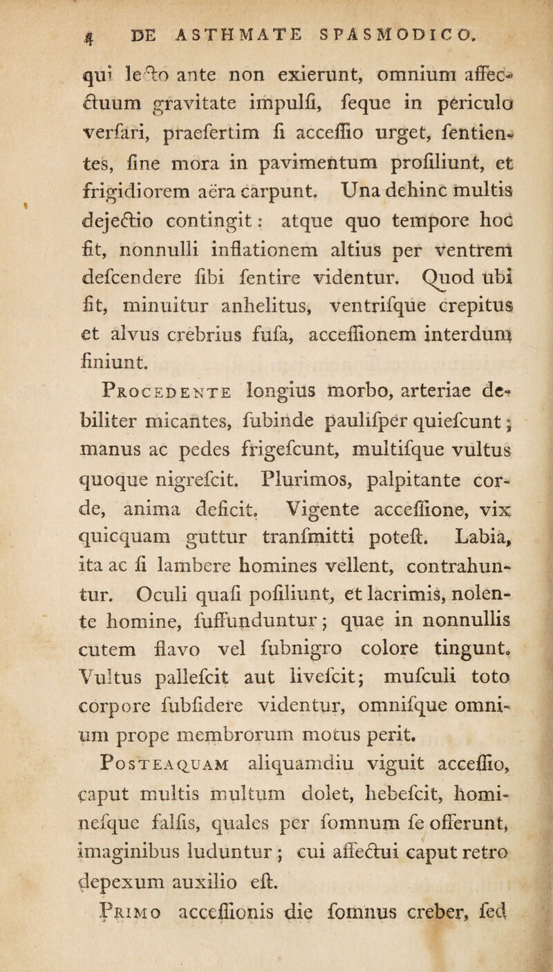 i qui leffo ante non exierunt, omnium affec¬ tuum gravitate impulfi, feque in periculo verfari, praefertim fi acceffio urget, fentiem tes, fine mora in pavimentum profiliunt, et frigidiorem aera carpunt. Una dehinc multis dej effio contingit: atque quo tempore hoc fit, nonnulli inflationem altius per ventrem defcendere fibi fentire videntur. Quod ubi fit, minuitur anhelitus, ventrifque crepitus et alvus crebrius fufa, acceffionem interdum finiunt Procedente longius morbo, arteriae de« biliter micantes, fubinde paulifper quiefcunt; manus ac pedes frigefcunt, multifque vultus quoque nigrefcit Plurimos, palpitante cor* de, anima deficit Vigente accefiione, vix quicquam guttur tranfmitti poteft. Labia, ita ac fi lambere homines vellent, contrahun¬ tur. Oculi quali pofiliunt, et lacrimis, nolen¬ te homine, fuffunduntur; quae in nonnullis cutem flavo vel fubnigro colore tingunt Vultus pallefcit aut iivefcit; mufculi toto corpore fubfidere videntur, omnifque omni¬ um prope membrorum motus perit. Post ea quam aliquamdiu viguit acceffio, Caput multis multum dolet, hebefcit, horni- nefque falfis, quales per fomnum fe offerunt, imaginibus luduntur ; cui affefhii caput retro depexum auxilio eft. Primo accefiionis die fomnus creber, fed * p