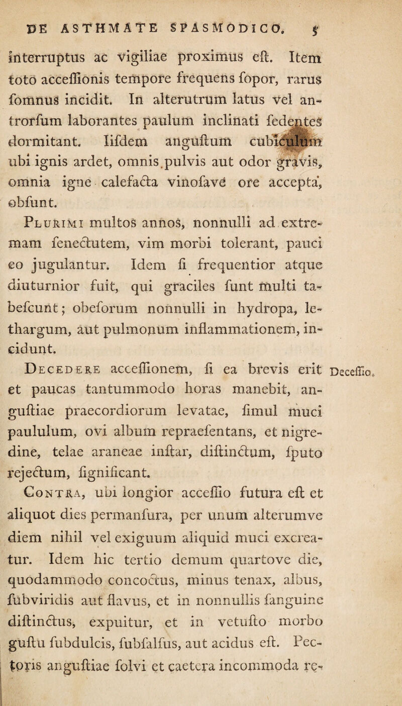 interruptus ac vigiliae proximus eft. Item toto acceffionis tempore frequens fopor, rarus fomnus incidit. In alterutrum latus vel an- trorfum laborantes paulum inclinati fedentes dormitant. Iifdetn anguli um cubiculiliii ubi ignis ardet, omnis.pulvis aut odor gravis, omnia igne calefada vinofavd ore accepta, obfunt. Plurimi multos annos, nonnulli ad extre¬ mam feneclutem, vim morbi tolerant, pauci eo jugulantur. Idem fi frequentior atque diuturnior fuit, qui graciles funt multi ta- befcunt; obeforum nonnulli in hydropa, le¬ thargum, aut pulmonum inflammationem, in¬ cidunt. Deced ere acceffionem, fi ea brevis erit Deceffio, et paucas tantummodo horas manebit, an» gufliae praecordiorum levatae, fimul muci paululum, ovi album repraefentans, et nigre¬ dine, telae araneae infiar, diftinclum, fputo rejectum, figniiicant. Contra, ubi longior accefiio futura eft et aliquot dies permanfura, per unum alterumve diem nihil vel exiguum aliquid muci excrea¬ tur. Idem hic tertio demum quartove die, quodammodo concoctus, minus tenax, albus, fubviridis aut flavus, et in nonnullis fanguine diflindus, expuitur, et in vetuflo morbo guflu fubdulcis, fubfalfus, aut acidus eft. Pec¬ toris anguftiae folvi et caetera incommoda re-