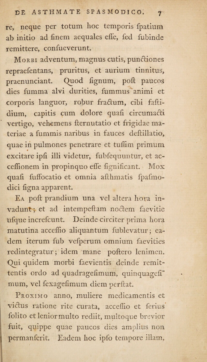 re, neque per totum hoc temporis fpatium ab initio ad finem aequales effe, fed fubinde remittere, confueverunt. M orbi adventum, magnus cutis, punctiones repraefentans, pruritus, et aurium tinnitus, praenunciant. Quod fignum, pofi: paucos dies fumma alvi durities, fummus 'animi et corporis languor, robur ffaftum, cibi fafti- dium, capitis cum dolore quafi circumacti vertigo, vehemens fter nutat io et frigidae ma¬ teriae a fummis naribus in fauces defiillatio, quae in pulmones penetrare et tuiiim primum ♦ excitare ipfi illi videtur, fubfequuntur, et ac~ cefiionem in propinquo efle fignificant. Mox quafi fuffocatio et omnia afihmatis fpafmo- dici figna apparent. Ea pofi: prandium una vel altera hora in¬ vadunt; et ad intempeftam noctem faevitie ufque increfcunt. Deinde circiter prima hora matutina acceflio aliquantum fublevatur; ea¬ dem iterum fub vefperum omnium faevities redintegratur; idem mane poliero lenimen. Qui quidem morbi faevientis deinde remit¬ tentis ordo ad quadrageiimum, quinquagefi mum, vel fexagefimum diem perflat. Proximo anno, muliere medicamentis et victus ratione rite curata, acceflio et ferius folito et lenior multo rediit, multoque brevior fuit, quippe quae paucos dies amplius non permanferit. Eadem hoc iplb tempore illam,