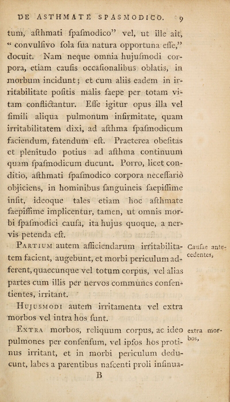 tum, afthmati fpafmodico” vel, ut ille ait, “ convulfivo fola fua natura opportuna docuit. Nam neque omnia hujufmodi cor» pora, etiam caulis occaiionalibus oblatis, in morbum incidunt 5 et cum aliis eadem in ir¬ ritabilitate pofitis malis faepe per totam vi¬ tam conflidtantur. ElTe igitur opus illa vel llmili aliqua pulmonum infirmitate, quam irritabilitatem dixi, ad aftlima fpafmodicum faciendum, fatendum eft. Praeterea obefitas et plenitudo potius ad aftlima continuum quam fpafmodicum ducunt. Porro, licet con¬ ditio, afthmati fpafmodico corpora neceffarib objiciens, in hominibus fanguineis faepiftime infit, ideoque tales etiam hoc afthmate faepillime implicentur, tamen, ut omnis mor¬ bi fpafmodici caufa, ita hujus quoque, a ner¬ vis petenda eft. Partium autem afficiendarum irritabilita¬ tem facient, augebunt, et morbi periculum ad» ferent, quaecunque vel totum corpus, vel alias partes cum illis per nervos communes confen- tientes, irritant. Hujusmodi auterh irritamenta vel extra morbos vel intra hos funt. Extra morbos, reliquum corpus, ac ideo pulmones per confenfum, vel ipfos hos proti¬ nus irritant, et in morbi periculum dedu¬ cunt, labes a parentibus nafcenti proli inlinua- B Caii fu e ante cedentes. extra mor¬ bos.