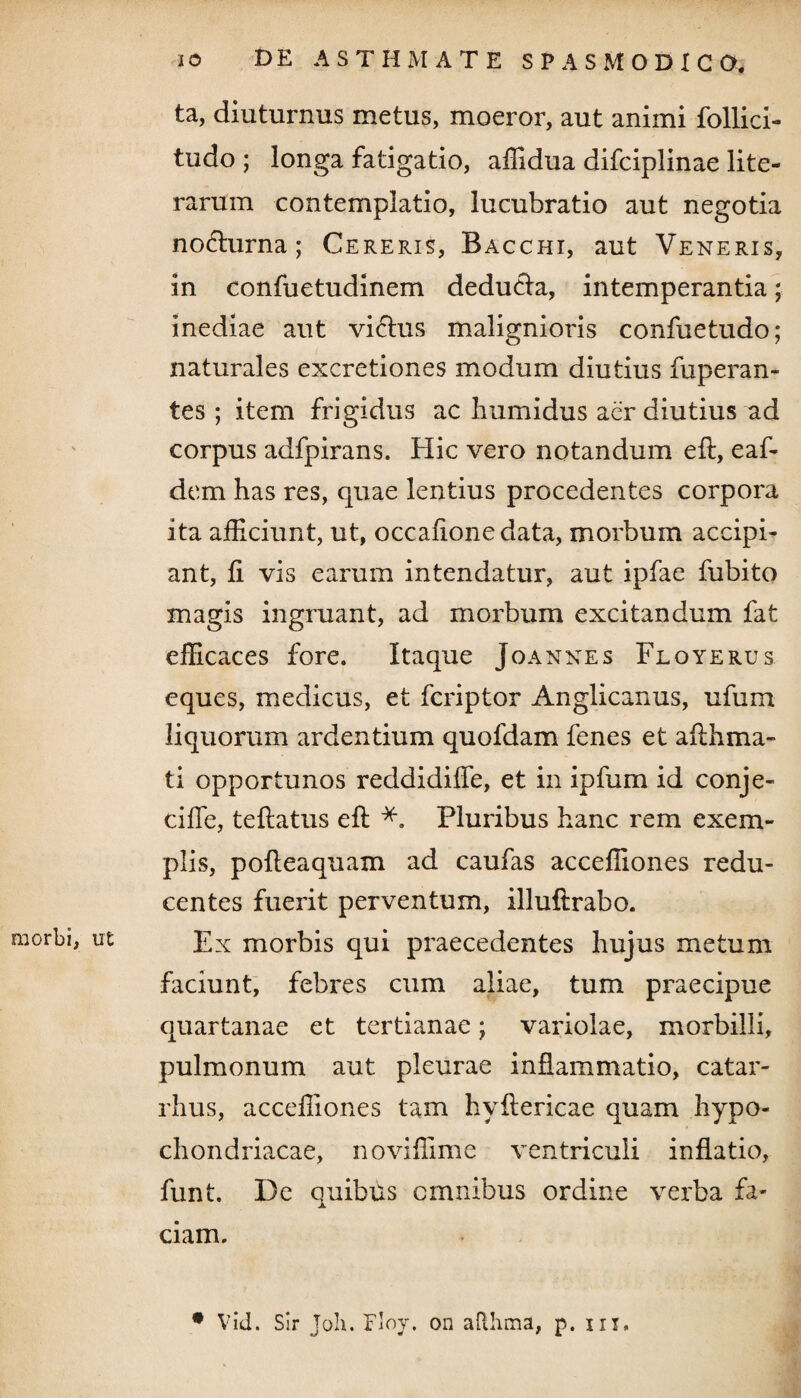 ta, diuturnus metus, moeror, aut animi follici- tudo ; longa fatigatio, affidua difciplinae lite- rarum contemplatio, lucubratio aut negotia noHurna; Cereris, Bacchi, aut Veneris, in confuetudinem deducta, intemperantia; inediae aut viftus malignioris confuetudo; naturales excretiones modum diutius fuperan- tes ; item frigidus ac humidus aer diutius ad corpus adfpirans. Hic vero notandum efl, eaf- dem has res, quae lentius procedentes corpora ita afficiunt, ut, occafionedata, morbum accipi¬ ant, fi vis earum intendatur, aut ipfae fubito magis ingruant, ad morbum excitandum fat efficaces fore. Itaque Joannes Floyerus eques, medicus, et fcriptor Anglicanus, ufum liquorum ardentium quofdam fenes et afthma- ti opportunos reddidiffe, et in ipfum id conje- cifle, teflatus efl Pluribus hanc rem exem¬ plis, pofleaquam ad caufas acceffiones redu¬ centes fuerit perventum, illuftrabo. morbi, ut Ex morbis qui praecedentes hujus metum faciunt, febres cum aliae, tum praecipue quartanae et tertianae; variolae, morbilli, pulmonum aut pleurae inflammatio, catar- rhus, acceffiones tam hyflericae quam hypo¬ chondriacae, noviffime ventriculi inflatio, funt. De quibus omnibus ordine verba fa¬ ciam. # Vid. Sir Joli. Floy, on afthma, p. in,