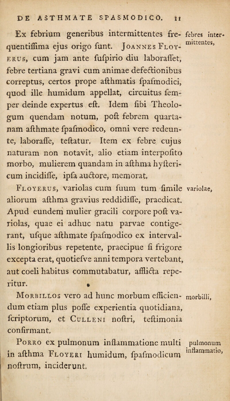 Ex febrium generibus intermittentes fre- febres inter- quentiffima ejus origo funt. Joannes Floy- mittenteSj erus, cum jam ante fufpirio diu laboraflet, febre tertiana gravi cum animae defe&ionibus correptus, certos prope afthmatis fpafmodici, quod ille humidum appellat, circuitus fem- per deinde expertus eft, Idem libi Theolo¬ gum quendam notum, poft febrem quarta¬ nam afthmate fpafmodico, omni vere redeun- te, laboraffe, teftatur, Item ex febre cujus naturam non notavit, alio etiam interpoftto morbo, mulierem quandam in afthma hyfteri- cum incidifle, ipfa auftore, memorat, Floyerus, variolas cum fuum tum fimile variolae, aliorum afthma gravius reddidifle, praedicat. Apud eundem mulier gracili corpore poft va¬ riolas, quae ei adhuc natu parvae contige¬ rant, ufque afthmate fpafmodico ex interval¬ lis longioribus repetente, praecipue ft frigore excepta erat, quotiefve anni tempora vertebant, aut coeli habitus commutabatur, afflicta repe- ritur. « Morbillos vero ad hunc morbum efficien- morbilli, dum etiam plus pofle experientia quotidiana, fcriptorum, et Cull e ni noftri, teftimonia confirmant. Po rro ex pulmonum inflammatione multi pulmonum in afthma Floyeri humidum, fpafmodicum noftrum, inciderunt