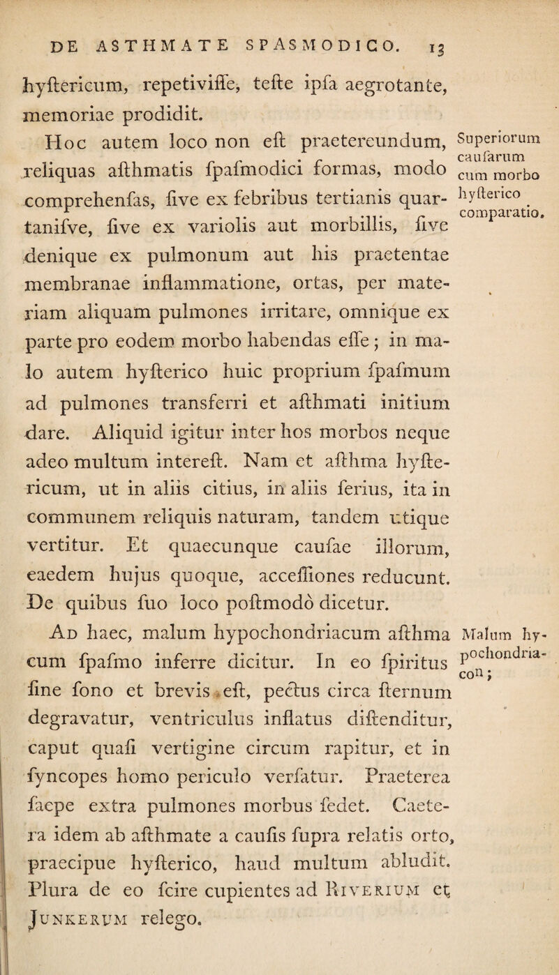 fc-yftericum, repetivilTe, tefte ipfa aegrotante, memoriae prodidit. Hoc autem loco non eft praetereundum, Superiorum reliquas aflhmatis fpafmodici formas, modo cum morbo comprehenfas, five ex febribus tertianis quar- byftenco . tanifve, five ex variolis aut morbillis, five comPaiatl°* denique ex pulmonum aut his praetentae membranae inflammatione, ortas, per mate¬ riam aliquam pulmones irritare, omnique ex parte pro eodem morbo habendas effe ; in ma¬ lo autem hyflerico huic proprium fpafmum ad pulmones transferri et aflhmati initium dare. Aliquid igitur inter hos morbos neque adeo multum interefl. Nam et aflhma hyfte- ricum, ut in aliis citius, in aliis ferius, ita in communem reliquis naturam, tandem utique vertitur. Et quaecunque caufae iliorum, eaedem hujus quoque, accelliones reducunt. De quibus fuo loco poflmodo dicetur. Ad haec, malum hypochondriacum afthma Malum hy- cum fpafmo inferre dicitur. In eo fpiritus Pocllontiua~ L . r con; fine fono et brevis eft, pectus circa flernum degravatur, ventriculus inflatus diftenditur, caput quafi vertigine circum rapitur, et in fyncopes homo periculo verfatur. Praeterea faepe extra pulmones morbus fedet. Caete- ra idem ab afthmate a caufis fupra relatis orto, praecipue hyflerico, haud multum abludit. Plura de eo fcire cupientes ad Riverium et Junkerum relego.