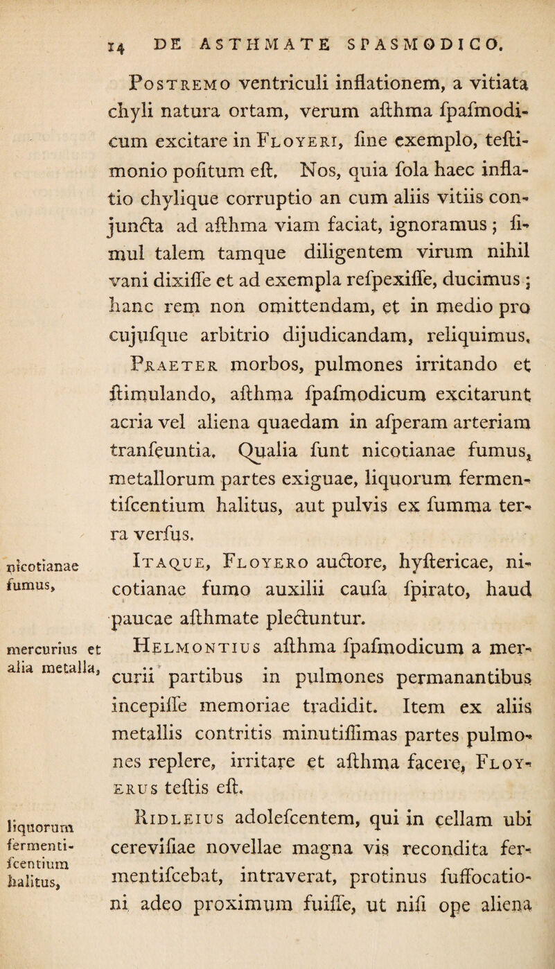 nkotianae fumus. mercurius et alia metalla, liquorum fermenti- fcentium halitus. Postremo ventriculi inflationem, a vitiata cliyli natura ortam, verum afihma fpafmodi- cum excitare in Floyeri, fine exemplo, tefli- monio politum efl, Nos, quia fola haec infla¬ tio chylique corruptio an cum aliis vitiis con¬ juncta ad afihma viam faciat, ignoramus ; fi- mul talem tamque diligentem virum nihil vani dixiffe et ad exempla refpexiffe, ducimus; hanc rem non omittendam, et in medio pro cujufque arbitrio dijudicandam, reliquimus. Praeter morbos, pulmones irritando et ftimulando, afihma fpafmodicum excitarunt acria vel aliena quaedam in afperam arteriam tranfeuntia. Qualia funt nicotianae fumus, metallorum partes exiguae, liquorum fermen- tifeentium halitus, aut pulvis ex fumraa ter¬ ra verfus. Itaque, Floy ero auCtore, hyflericae, ni¬ cotianae fumo auxilii caufa fpirato, haud paucae afthmate plectuntur. Helmontius afihma fpafmodicum a mer¬ curii partibus in pulmones permanantibus incepifle memoriae tradidit. Item ex aliis metallis contritis minutiflimas partes pulmo¬ nes replere, irritare et afihma facere, Floy- erus teflis eft. Ridleius adolefcentem, qui in cellam ubi cerevifiae novellae magna vis recondita fer- mentifeebat, intraverat, protinus fuffocatio- ni adeo proximum fuifie, ut nifi ope aliena