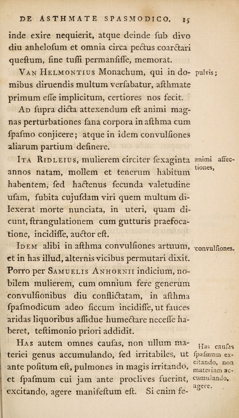 *5 inde exire nequierit, atque deinde fub divo diu anhelofum et omnia circa pectus coarctari queftum, line tufli permaniilfe, memorat. Van Helmontius Monachum, qui in do¬ mibus diruendis multum verfabatur, afthmate primum ede implicitum, certiores nos fecit. Ad fupra di<fta attexendum eft animi mag¬ nas perturbationes fana corpora in afthma cum fpafmo conjicere; atque in idem convuldones aliarum partium delinere. Ita Ridleius, mulierem circiter fexaginta annos natam, mollem et tenerum habitum habentem, fed hadtenus fecunda valetudine ufam, fubita cujufdam viri quem multum di- lexerat morte nunciata, in uteri, quam di¬ cunt, ftrangulationem cum gutturis praefoca¬ tione, incidilfe, auctor eft. Idem alibi in afthma convulliones artuum, et in has illud, alternis vicibus permutari dixit. Porro per Samuelis Anhornii indicium, no¬ bilem mulierem, cum omnium fere generum convulfionibus diu conflictatam, in afthma fpafmodicum adeo liccum incidilfe, ut fauces aridas liquoribus aflidue humeftare necelfe ha¬ beret, teftimonio priori addidit. Has autem omnes caufas, non ullum ma¬ teriei genus accumulando, fed irritabiles, ut ante politum eft, pulmones in magis irritando, et fpafmum cui jam ante proclives fuerint, excitando, agere manifeftum eft. Si enim fe- pulvis; animi affec¬ tiones, 'convulfiones. Has caufas fpafmum ex¬ citando, non materiam ac¬ cumulando, agere.