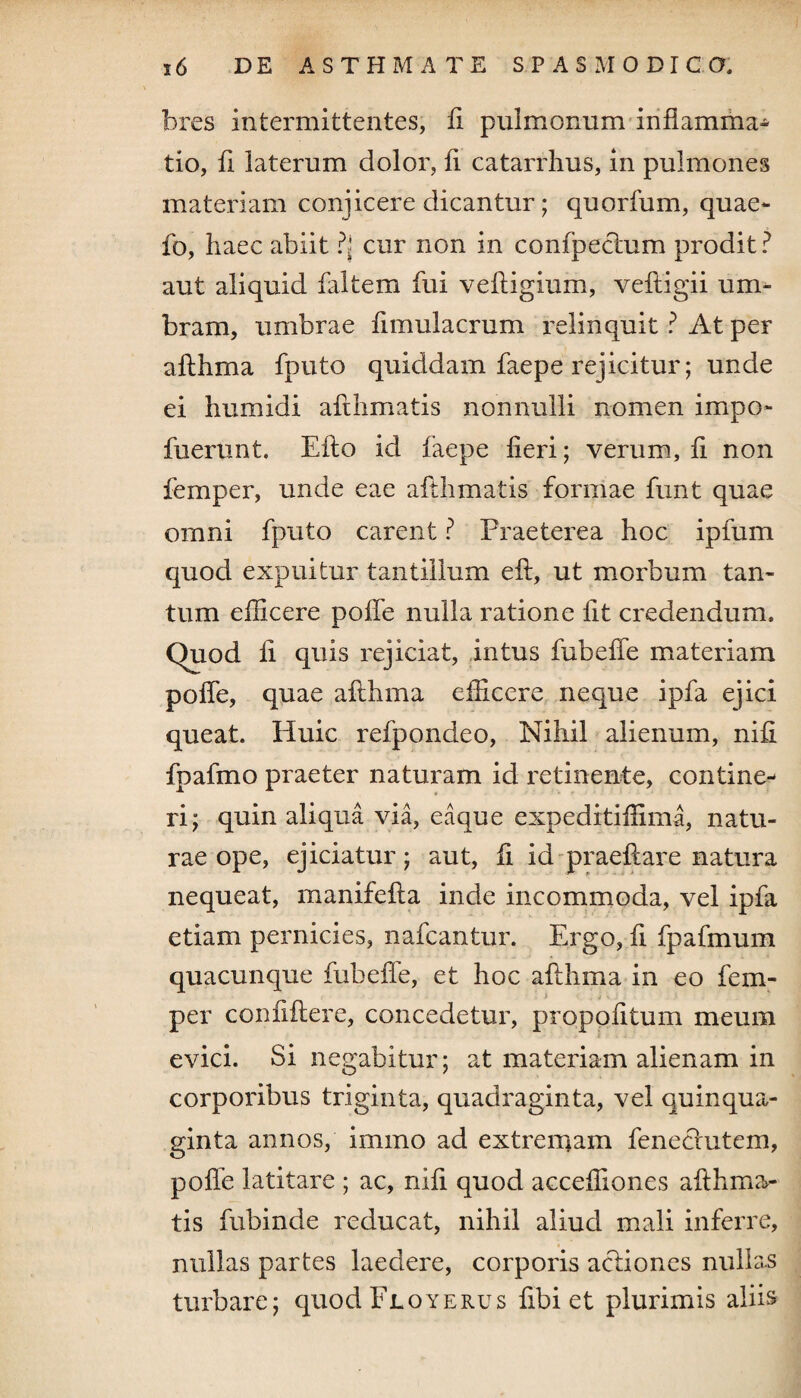 bres intermittentes, fi pulmonum inflamma¬ tio, fi laterum dolor, fi catarrhus, in pulmones materiam conjicere dicantur ; quorfum, quae- fo, haec abiit ?{ cur non in confpeclum prodit ? aut aliquid faltem fui vefligium, vefligii um¬ bram, umbrae fimulacrum relinquit ? At per aflhma fputo quiddam faepe rejicitur; unde ei humidi afthmatis nonnulli nomen impo- fuerunt. Efio id faepe fieri; verum, fi non femper, unde eae afthmatis formae funt quae omni fputo carent ? Praeterea hoc ipfum quod expuitur tantillum eft, ut morbum tan¬ tum efficere poffe nulla ratione fit credendum, (fuod fi quis rejiciat, intus fubeffe materiam poffe, quae aflhma efficere neque ipfa ejici queat. Huic refpondeo, Nihil alienum, nifi fpafmo praeter naturam id retinente, contine¬ ri; quin aliqua via, eaque expeditiffima, natu¬ rae ope, ejiciatur; aut, fi id praeftare natura nequeat, manifefla inde incommoda, vel ipfa etiam pernicies, nafcantur. Ergo, fi fpafmum quacunque fubeffe, et hoc aflhma in eo fem- per confiflere, concedetur, propofitum meum evici. Si negabitur; at materiam alienam in corporibus triginta, quadraginta, vel quinqua¬ ginta annos, immo ad extremam feneclutem, poffe latitare ; ac, nifi quod acceffiones aflhma- tis fubinde reducat, nihil aliud mali inferre, nullas partes laedere, corporis acliones nullas turbare; quodFLOYERUs fibi et plurimis aliis