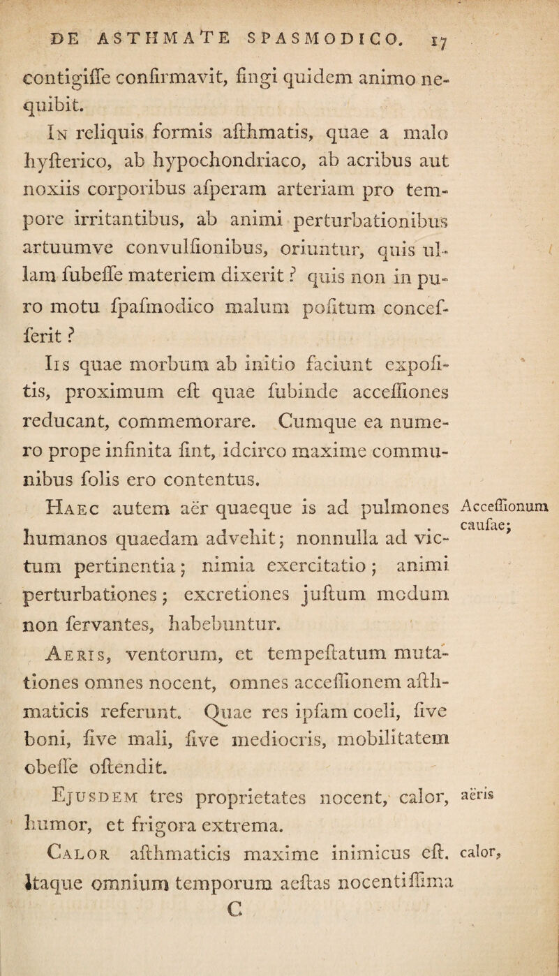 *7 eontigiffe confirmavit, fingi quidem animo ne¬ quibit. In reliquis formis afthmatis, quae a malo hyfterico, ab hypochondriaco, ab acribus aut noxiis corporibus afperam arteriam pro tem¬ pore irritantibus, ab animi perturbationibus artuumve convulfionibus, oriuntur, quis ul¬ lam fubeffe materiem dixerit ? quis non in pu¬ ro motu fpafmodico malum politum concef- ferit ? Iis quae morbum ab initio faciunt expoli¬ tis, proximum eft quae fubinde acceiliones reducant, commemorare. Cumque ea nume¬ ro prope infinita lint, idcirco maxime commu¬ nibus folis ero contentus. Haec autem aer quaeque is ad pulmones humanos quaedam advehit; nonnulla ad vic¬ tum pertinentia ; nimia exercitatio ; animi perturbationes; excretiones jullum modum non fervantes, habebuntur. Aeris, ventorum, et tempeftatum muta¬ tiones omnes nocent, omnes acceilionem afth- maticis referunt. Quae res ipfam coeli, live boni, five mali, live mediocris, mobilitatem cbefle oftendit. Ejusdem tres proprietates nocent, calor, humor, et frigora extrema. Calor allhmaticis maxime inimicus eft, itaque omnium temporum aeftas nocentiftima C Acceffionum caufae; aeris calor,