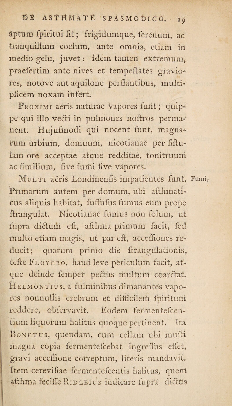 aptum fpiritui fit; frigidumque, ferenum, ac tranquillum coelum, ante omnia, etiam in medio gelu, juvet: idem tamen extremurrq praefertim ante nives et tempeftates gravio¬ res, notove aut aquilone perflantibus, multi¬ plicem noxam infert. Proximi aeris naturae vapores funt; quip¬ pe qui illo vecti in pulmones noftros perma¬ nent. Hujufmodi qui nocent funt, magna» rum urbium, domuum, nicotianae per fibu¬ la m ore acceptae atque redditae, tonitruum ac fimilium, five fumi five vapores. Multi aeris Londinenfis impatientes funt. Fumi Prunarum autem per domum, ubi aflhmati- cus aliquis habitat, fuffufus fumus eum prope ftrangulat. Nicotianae fumus non foliim, ut fupra didtum e ft, afthma primum facit, fed multo etiam magis, ut par eft, acceftiones re¬ ducit; quarum primo die ftrangulationis, tefte Floyero, haud leve periculum facit, at¬ que deinde femper pectus multum coaretat. HelmontTus, a fulminibus dimanantes vapo¬ res nonnullis crebrum et difficilem fpiritum reddere, obfervavit. Eodem fermentefceri- tium liquorum halitus quoque pertinent. Ita Ponetus, quendam, cum cellam ubi mufti in agna copia fermentefcebat irigreffus effet, gravi accefiione correptum, literis mandavit. Item cerevifiae fermentefcentis halitus, quent afthma fedffe ItiDLEius indicare fupra dictus