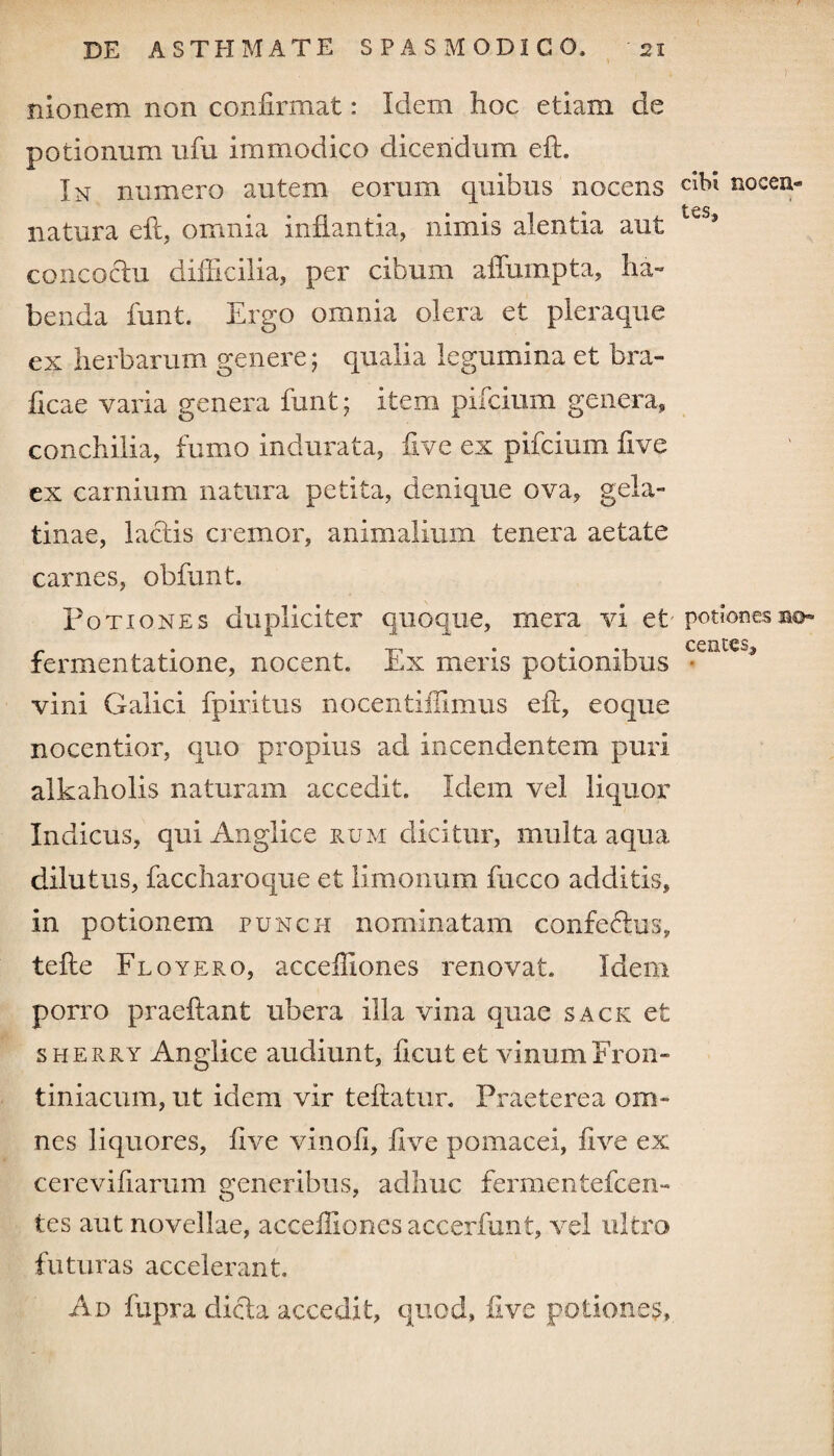 V , I nionem non confirmat: Idem hoc etiam de potionum ufu immodico dicendum eft. In numero autem eorum quibus nocens dbt nocea- • • * tcs natura eft, omnia inflantia, nimis alentia aut concoctu difficilia, per cibum aiTumpta, ha¬ benda funt. Ergo omnia olera et pleraque ex herbarum genere; qualia legumina et bra- ficae varia genera funt; item pifcium genera, conchilia, fumo indurata, five ex pifcium five ex carnium natura petita, denique ova, gela- tinae, lactis cremor, animalium tenera aetate carnes, obfunt. Potiones dupliciter quoque, mera vi et -potiones ao- • » CCXiMSS fermentatione, nocent. Ex meris potionibus • vini Galici fpiritus nocentiilimus efi, eoque noeentior, quo propius ad incendentem puri alkaholis naturam accedit. Idem vel liquor Indicus, qui Anglice eum dicitur, multa aqua dilutus, faccharoque et limonum fucco additis, in potionem punch nominatam confe6his, tefle Floy ero, acceifiones renovat. Idem porro praeftant ubera illa vina quae sack et sherry Anglice audiunt, ficut et vinum From tiniacum, ut idem vir teftatur. Praeterea om¬ nes liquores, five vinofi, five pomacei, five ex cerevifiarum generibus, adhuc fermentefcen- tes aut novellae, acceifiones accerfunt, vel ultro futuras accelerant. Ad fupra dicla accedit, quod, live potiones.