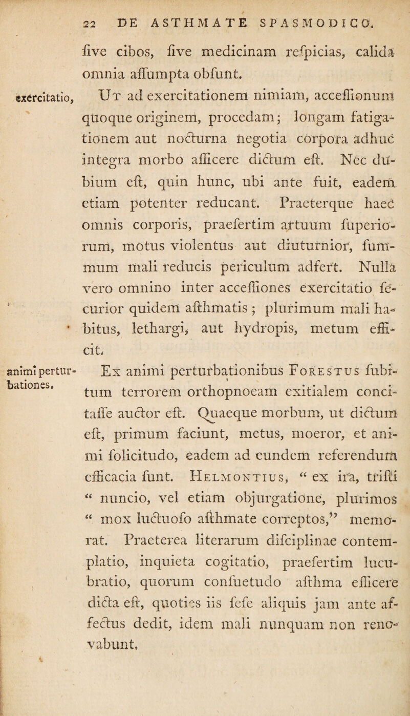 exercitatio, E animi pertur¬ bationes. 22 DE ASTHMATE SPASMODICO, five cibos, five medicinam refpicias, calida omnia affumpta obfunt. Ut ad exercitationem nimiam, acceffionum quoque originem, procedam; longam fatiga¬ tionem aut nocturna negotia corpora adhuc integra morbo afficere dictum eft. Nec du¬ bium eft, quin hunc, ubi ante fuit, eadem etiam potenter reducant. Praeterque haec omnis corporis, praefertim artuum fuperio- rum, motus violentus aut diututnior, fum- mum mali reducis periculum adfert. Nulla vero omnino inter acceffiones exercitatio fe- curior quidem afthmatis ; plurimum mali ha¬ bitus, lethargi, aut hydropis, metum effi¬ cit Ex animi perturbationibus Fores tus fubi- tum terrorem orthopnoeam exitialem conci- taffe auctor eft. Quaeque morbum, ut dictum eft, primum faciunt, metus, moeror, et ani¬ mi folicitudo, eadem ad eundem referendum efficacia funt. Helmontius, “ ex ira, trifti “ nuncio, vel etiam objurgatione, plurimos “ mox luctuofo afthmate correptos/’ memo¬ rat. Praeterea literarum difciplinae contem¬ platio, inquieta cogitatio, praefertim lucu¬ bratio, quorum confuetudo afthma efficere dicta eft, quoties iis fefe aliquis jam ante af¬ fectus dedit, idem mali nunquam non reno¬ vabunt. i