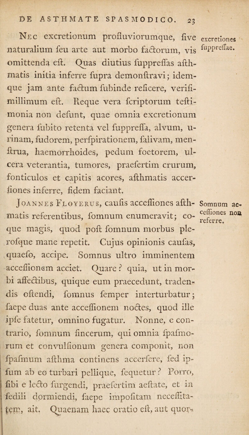 2| Nec excretionum profluviorumque, five naturalium feu arte aufc morbo fa&orum, vis omittenda eft. Quas diutius fuppreffas affir¬ matis initia inferre fupra demonftravi; idem- que jam ante factum fuhinde reficere, verifi- millimum eft. Reque vera fcriptorum tefti- monia non defunt, quae omnia excretionum genera fubito retenta vel fuppreffa, alvum, u- rinam, fudorem, perfpirationem, falivam, men- ftrua, haemorrhoides, pedum foetorem, ul¬ cera veterantia, tumores, praefertim crurum, fonticulos et capitis acores, afthmatis accer- liones inferre, fidem faciant. Joannes Floyerus, caufis accefliones afth- matis referentibus, fomnum enumeravit; eo- que magis, quod poft fomnum morbus ple¬ ro ftqi e mane repetit. Cujus opinionis caufas, quaefo, accipe. Somnus ultro imminentem accefiionem acciet. Quare ? quia, ut in mor¬ bi affectibus, quique eum praecedunt, traden¬ dis oftendi, fomnus femper interturbatur; faepe duas ante accefiionem noctes, quod ille ipfe fatetur, omnino fugatur. Nonne, e con¬ trario, fomnum fincerum, qui omnia fpafmo- rum et convulfionum genera componit, non fpafmum afthma continens accerfere, fed ip- fum ab eo turbari pellique, fequetur ? Porro, fibi e lecto furgendi, praefertim aeftate, et in fedili dormiendi, faepe impolitam neceffita- teir, ait. Quaenam haec oratio eft, aut quor* excretlones fuppreffae. Somnum ac- ceffiones noa referre.