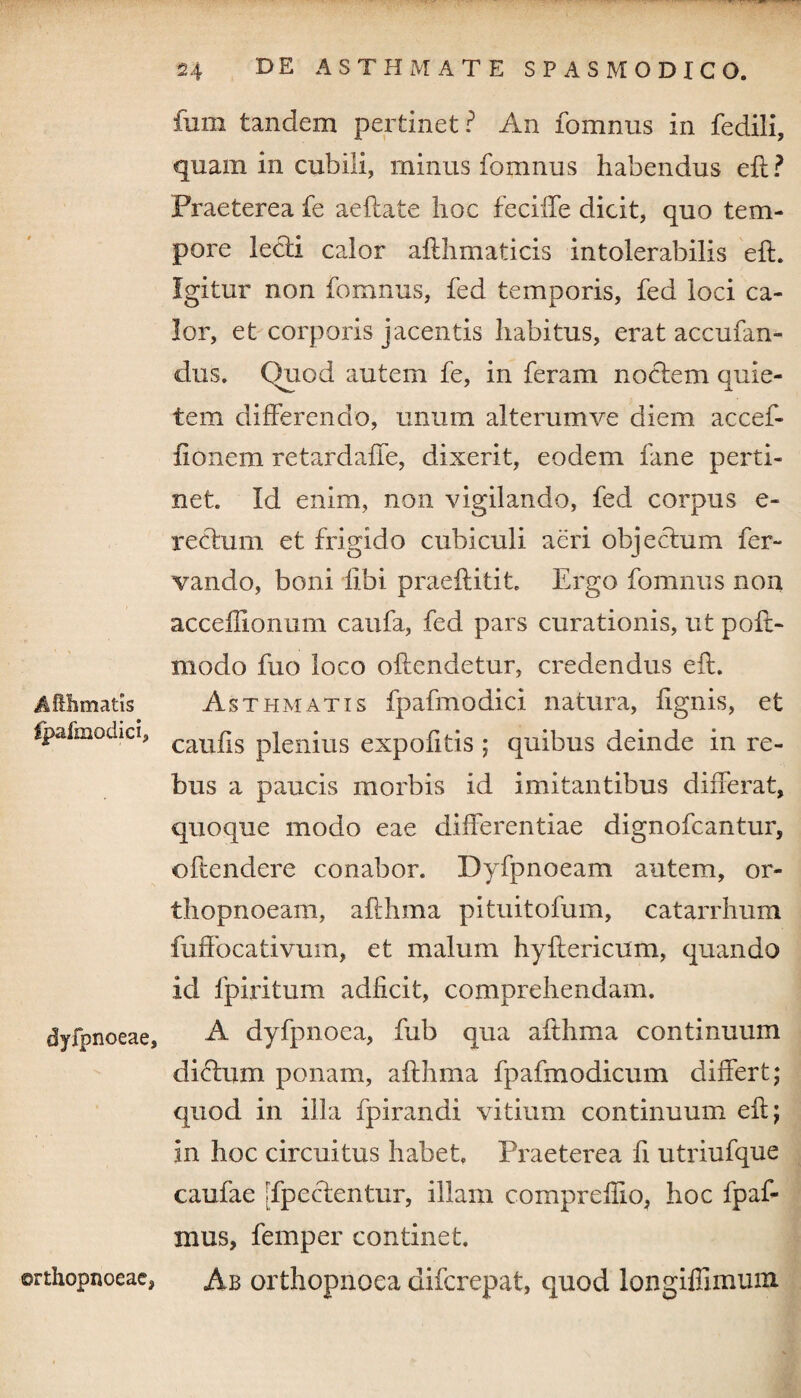 Affihmatis fpafmodici, dyfpnoeae, orthopnoeae, funi tandem pertinet? An fomnus in fedili, quam in cubili, minus fomnus habendus eft? Praeterea fe aeftate hoc feciffe dicit, quo tem¬ pore lecti calor afthmaticis intolerabilis eft. Igitur non fomnus, fed temporis, fed loci ca¬ lor, et corporis jacentis habitus, erat accufan- dus. Quod autem fe, in feram noctem quie¬ tem differendo, unum alterumve diem accef- fionem retardaffe, dixerit, eodem fane perti¬ net Id enim, non vigilando, fed corpus e- rectum et frigido cubiculi aeri objectum fer- vando, boni libi praeftitit. Ergo fomnus non acceflionum caufa, fed pars curationis, ut polt- modo fuo loco offendetur, credendus eft. Asthmatis fpafmodici natura, fignis, et caufis plenius expofitis ; quibus deinde in re¬ bus a paucis morbis id imitantibus differat, quoque modo eae differentiae dignofcantur, offendere conabor. Dyfpnoeam autem, or¬ thopnoeam, afthma pituitofum, catarrhum fuffocativum, et malum hyftericum, quando id fpiritum adficit, comprehendam. A dyfpnoea, fub qua afthma continuum dictum ponam, afthma fpafmodicum differt; quod in illa fpirandi vitium continuum eft; in hoc circuitus habet, Praeterea fi utriufque caufae [fpectentur, illam compreflio, hoc fpaf- mus, femper continet. Ab orthopnoea difcrepat, quod longiflimum