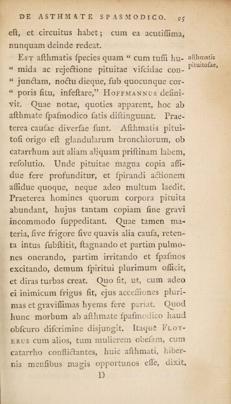 eft, et circuitus habet; cum ea acutiffima, nunquam deinde redeat. Est a fili matis fpecies quam “ cum tufii hu- “ mida ac rejections pituitae vifcidae con- “ junctam, noctu dieque, fub quocunque cor» “ poris fi tu, infeftare,” Hoffmannus defini» vit. Quae notae, quoties apparent, hoc ab afthmate fpafmodico fatis diftinguunt. Prae» terea caufae diverfae funt. Afthmafcis pitui¬ to fi origo eft glandularum bronchiorum, ob catarrhum aut aliam aliquam priftinam labem, refolutio. Unde pituitae magna copia affi- due fere profunditur, et fpirandi actionem affidue quoque, neque adeo multum laedit» Praeterea homines quorum corpora pituita abundant, hujus tantam copiam fine gravi incommodo fuppeditant. Quae tamen ma¬ teria, live frigore five quavis alia caufa, reten¬ ta intus fubftitit, fiagnando et partim pulmo¬ nes onerando, partim irritando et fpafmos excitando, demum fpiritui plurimum officit, et diras turbas creat. Quo fit, ut, cum adeo ei mimicum frigus fit, ejus accefliones pluri¬ mas et gravifiimas hyems fere pariat. Quod hunc morbum ab afthmate fpafmodico haud obfcuro difcrimine disjungit. Itaque Floy- erus cum alios, tum mulierem obefam, cum catarrho conflictantes, huic afthmati, hiber¬ nis menfibus magis opportunos effe, dixit, D aPthmatis pituitofae.