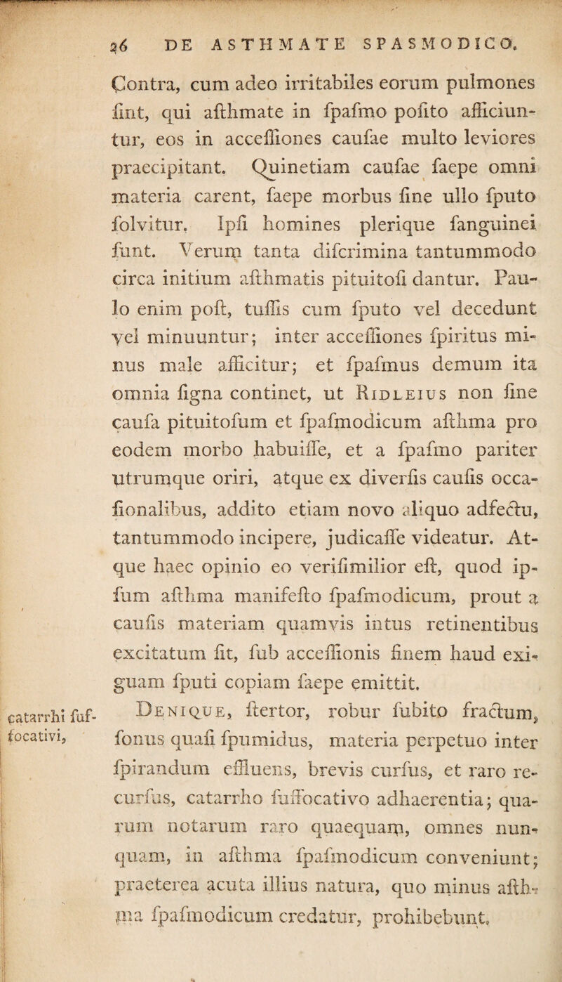 Contra, cum adeo irritabiles eorum pulmones fint, qui afthmate in fpafmo pofito afficiun¬ tur, eos in acceffiones caufae multo leviores praecipitant. Quinetiam caufae faepe omni materia carent, faepe morbus line ullo fputo folvitur. Ipii homines plerique fanguinei funt. Verum tanta difcrimina tantummodo circa initium afthmatis pituitofi dantur. Pau¬ lo enim poft, tuffis cum fputo vel decedunt vel minuuntur; inter acceffiones fpiritus mi¬ nus male afficitur; et fpafmus demum ita omnia ligna continet, ut Ridleius non line caufa pituitofum et fpafmodicum aftlima pro eodem morbo habuiffe, et a fpafmo pariter utrumque oriri, atque ex diverlis caulis occa- lionalibus, addito etiam novo aliquo adfeclu, tantummodo incipere, judicalfe videatur. At¬ que haec opinio eo verilimilior eft, quod ip- fum ailhma manifello fpafmodicum, prout a caufis materiam quamvis intus retinentibus excitatum iit, fub acceffionis finem haud exi¬ guam fputi copiam faepe emittit, catarrh! fuf- Denique, ft er tor, robur fubito frachnrq iocativi, fonus quali fpumidus, materia perpetuo inter fpirandum effluens, brevis curfus, et raro re- curfus, catarrho fufiocativo adhaerentia; qua¬ rum notarum raro quaequam, omnes nun¬ quam, in afthma fpafmodicum conveniunt; praeterea acuta illius natura, quo minus afth-s pia fpafmodicum credatur, prohibebunt