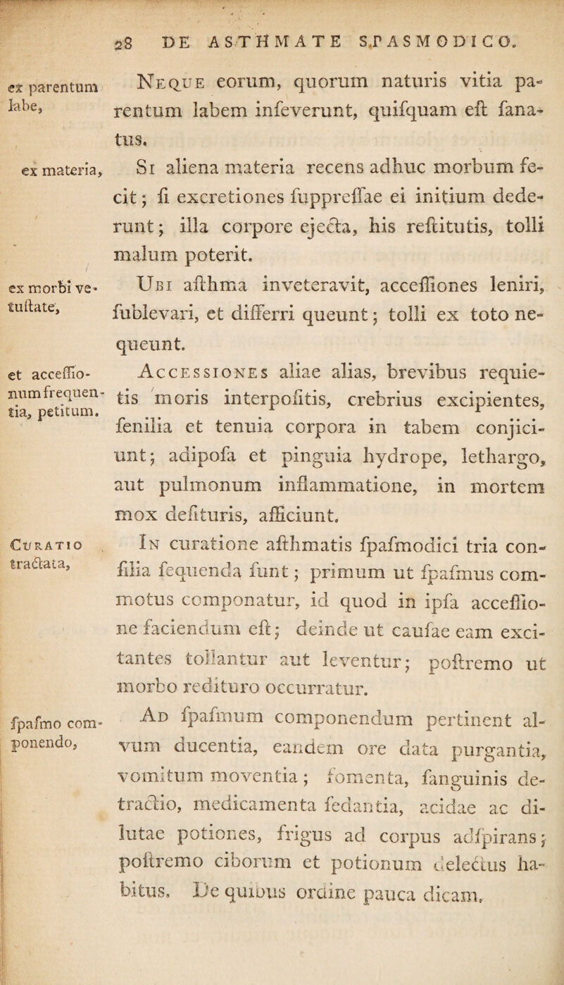 ex parentum labe, ex materia, ex morbi ve* fuftate. et acceffio- num frequen¬ tia, petitum. Ct/RATIO tradat a, fpafmo com¬ ponendo. 28 de ASTHMATE ST ASM GDI GO. Neque eorum, quorum naturis vitia pa¬ rentum labem infeverunt, quifquam eil fana- tus. Si aliena materia recens adhuc morbum fe¬ cit ; fi excretiones fuppreffae ei initium dede¬ runt ; illa corpore ejecta, his reftitutis, tolli malum poterit. Ubi ailhma inveteravit, acceffiones leniri, fublevari, et differri queunt; tolli ex toto ne¬ queunt. Accessiones aliae alias, brevibus requie¬ tis moris interpolitis, crebrius excipientes, fenilia et tenuia corpora in tabem conjici¬ unt; adipofa et pinguia hydrope, lethargo, aut pulmonum inflammatione, in mortem mox defituris, afficiunt. In curatione afthmatis fpafmodici tria con- filia feqiienda funt; primum ut fpafmus com¬ motus componatur, id quod in ipfa acceffio- ne faciendum eft; deinde ut caufae eam exci¬ tantes toilantur aut leventur; poilremo ut morbo redituro occurratur. Ad fpalmum componendum pertinent al¬ vum ducentia, eandem ore data purgantia, vomitum moventia ; fomenta, fanguinis de¬ tractio, medicamenta fedantia, acidae ac di¬ lutae potiones, frigus ad corpus adfpirans; poliremo ciborum et potionum delectus ha¬ bitus, lie quibus ordine pauca dicam.