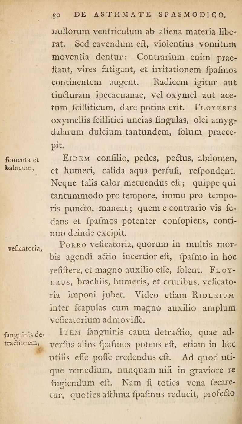 fomenta et balneum, veficatoria. fantruinls de O traflionem, 30 DE ASTHMATE SPASMODICO. nullorum ventriculum ab aliena materia libe* rat. Sed cavendum eft, violentius vomitum moventia dentur: Contrarium enim prae- flant, vires fatigant, et irritationem fpafmos continentem augent. Radicem igitur aut tincturam ipecacuanae, vel oxymel aut ace¬ tum fciliiticum, dare potius erit. Floyerus oxymellis fcillitici uncias fmgulas, olei amyg¬ dalarum dulcium tantundem, folum praece¬ pit. Eidem confilio, pedes, pectus, abdomen, et humeri, calida aqua perfufi, refpondent. Neque talis calor metuendus eft; quippe qui tantummodo pro tempore, immo pro tempo¬ ris puncto, maneat; quem e contrario vis fe- dans et fpafmos potenter confopiens, conti¬ nuo deinde excipit. Porro veftcatoria, quorum in multis mor¬ bis agendi aftio incertior eft, fpafmo in hoc reftftere, et magno auxilio effe, foient. Floy¬ erus, brachiis, humeris, et cruribus, veficato- ria imponi jubet. Video etiam Ridleium inter fcapulas cum magno auxilio amplum veficatorium admoviffe. Item fanguinis cauta detractio, quae ad- verfus alios fpafmos potens eft, etiam in hoc utilis effe poffe credendus eft. Ad quod uti¬ que remedium, nunquam nili in graviore re fugiendum eft. Nam fi toties vena fecare- tur, quoties afthma fpafmus reducit, profecto