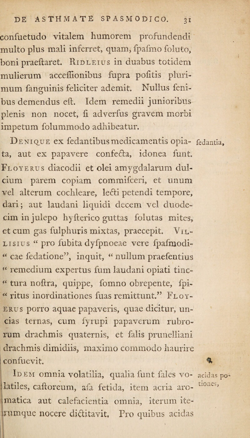 confuetudo vitalem humorem profundendi multo plus mali inferret, quam, fpafmo foluto, boni praeftaret. Ridleius in duabus totidem mulierum acceflionibus fupra politis pluri¬ mum fanguinis feliciter ademit. Nullus feiii- bus demendus eft. Idem remedii junioribus plenis non nocet, fi adverfus gravem morbi impetum folummodo adhibeatur. I) e ni que ex fedantibus medicamentis opia- fedantia, ta, aut ex papavere confeda, Idonea funt. Fl oyerus diacodii et olei amygdalarum dul¬ cium parem copiam commifceri, et unum vel alterum cochleare, ledi petendi tempore, dari; aut laudani liquidi decem vel duode¬ cim in julepo hyfterico guttas folutas mites, et cum gas fulphuris mixtas, praecepit. Vil- lisius “ pro fubita dyfpnoeae vere fpalmodb “ cae fedatione”, inquit, “ nullum praefentius remedium expertus fum laudani opiati tino fi tura noftra, quippe, fomno obrepente, fpi- “ ritus inordinationes fuas remittunt.” Fl oy¬ erus porro aquae papaveris, quae dicitur, un¬ cias ternas, cum fyrupi papaverum rubro¬ rum drachmis quaternis, et falis prunelliani drachmis dimidiis, maximo commodo haurire confuevit. ^ Idem omnia volatilia, qualia funt fales vo- acidas po* flatiles, caftoreum, afa fetida, item acria aro- t‘orKjJ' rnatica aut calefacientia omnia, iterum ite- irumque nocere diditavit, Pro quibus acidas Ii I ' i