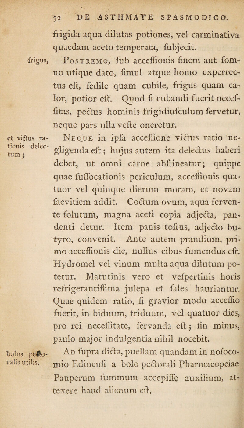 frigus. et vi&us ra¬ tionis delec¬ tum ; bolus pero¬ ralis utilis. 52 DE ASTHMATE SPASMODICO, frigida aqua dilutas potiones, vei carminativa quaedam aceto temperata, fubjecit. Postremo, fub acceffionis finem aut fom- no utique dato, fimul atque homo experrec¬ tus eft, fedile quam cubile, frigus quam ca¬ lor, potior eft. (>uod fi cubandi fuerit necef- fitas, pectus hominis frigidiufculum fervetur, neque pars ulla vefte oneretur. Neque in ipfa acceffione victus ratio ne- gligenda eft ; hujus autem ita delectus haberi debet, ut omni carne abftineatur; quippe quae fuffocationis periculum, acceffionis qua- tuor vel quinque dierum moram, et novam faevitiem addit. Coctum ovum, aqua ferven¬ te folutum, magna aceti copia adjecta, pan¬ denti detur. Item panis toftus, adjecto bu¬ tyro, convenit. Ante autem prandium, pri¬ mo acceffionis die, nullus cibus fumendus eft. Hydromel vel vinum multa aqua dilutum po¬ tetur. Matutinis vero et vefpertinis horis refrigerantiffima julepa et fales hauriantur. f)uae quidem ratio, fi gravior modo acceffio fuerit, in biduum, triduum, vel quatuor dies, pro rei neceffitate, fervanda eft ; ftn minus, paulo major indulgentia nihil nocebit. Ad fupra dicta, puellam quandam in nofoco- mio Edmenft a bolo pectorali Pharmacopeiae Pauperum fummum accepifte auxilium, at¬ texere baud alienum eft.