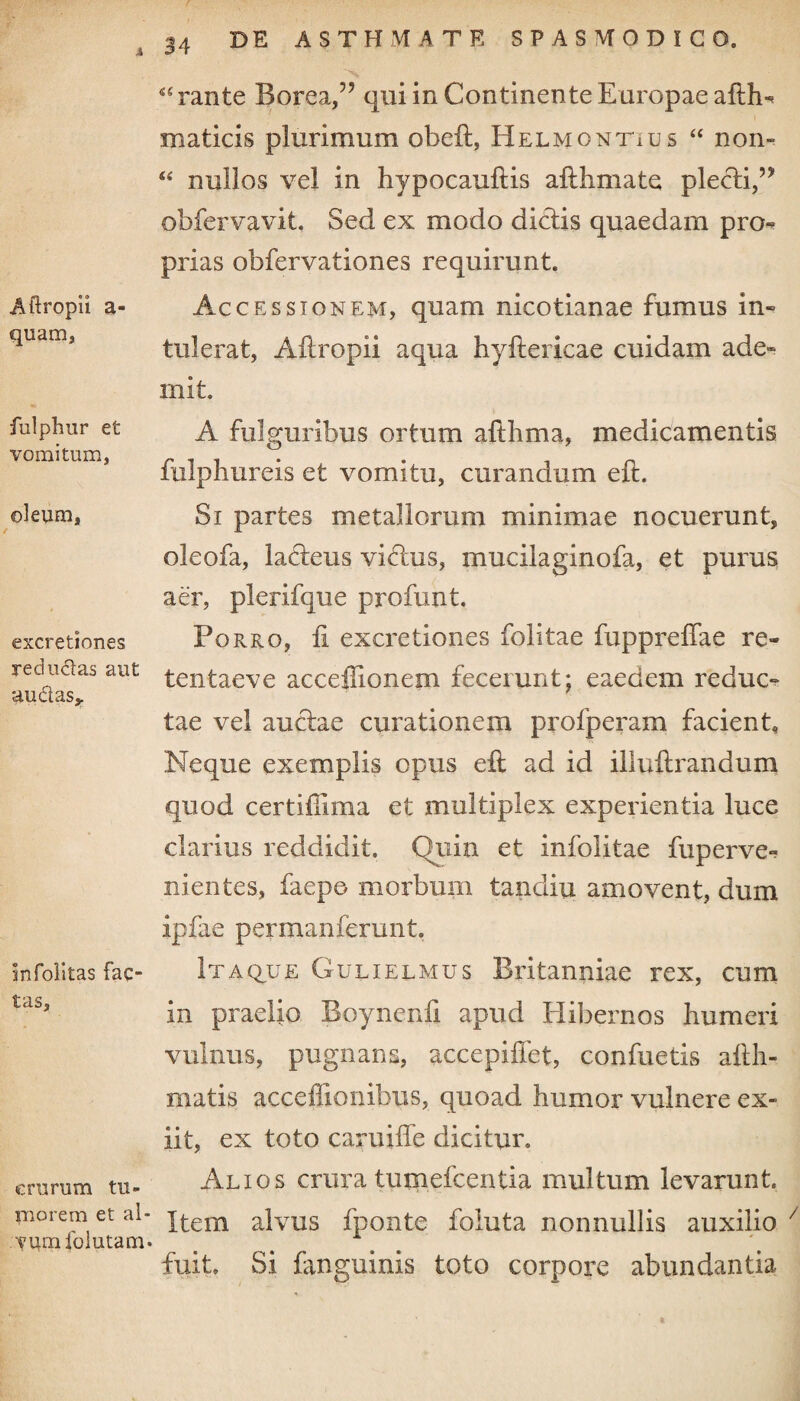 Aftropii a- quam, fulphur et vomitum, oleum, excretiones reductas aut au&as* infolltas fac tas. crurum tu¬ morem et al¬ vum folutam* 34 DE ASTHMATE SPASMODICO. 45 ran te Borea,59 qui in Continente Europae afth- maticis plurimum obeft, Helmontius 44 non- 44 nullos vel in hypocauftis aithmate plecti, obfervavit. Sed ex modo dictis quaedam pro¬ prias obfervationes requirunt. Accessionem, quam nicotianae fumus in¬ tulerat, Aitropii aqua hyflericae cuidam ade» mit. A fulguribus ortum afthma, medicamentis fulphureis et vomitu, curandum eft. Si partes metallorum minimae nocuerunt, oleofa, lafteus viftus, xnucilaginofa, et purus aer, plerifque profunt. Porro, £ excretiones folitae fuppreffae re- tentaeve acceffionem fecerunt; eaedem reduc¬ tae vel auctae curationem profperam facient. Neque exemplis opus eft ad id illuftrandum quod certiiiima et multiplex experientia luce clarius reddidit. Quin et infolitae fuperve- nientes, faepo morbum tandiu amovent, dum ipfae permanferunt. Itaque Gulielmus Britanniae rex, cum in praelio Boynenfi apud Elibernos humeri vulnus, pugnans, accepiflet, confuetis afth- matis acceffionibtis, quoad humor vulnere ex¬ iit, ex toto caruiffe dicitur. Alios crura tumefcentia multum levarunt Item alvus fponte foluta nonnullis auxilio 7 fuit. Si fanguinis toto corpore abundantia