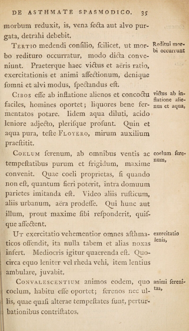 morbum reduxit, is, vena fe&a aut alvo pur¬ gata, detrahi debebit. Tertio medendi confilio, fcilicet, ut mor¬ bo redituro occurratur, modo dicta conve¬ niunt. Praeterque haec victus et aeris ratio, exercitationis et animi affectionum, deniaue fomni et alvi modus, fpectandus eft. Cibos effe ab inflatione alienos et concoctu faciles, homines oportet; liquores bene fer¬ mentatos potare. lidem aqua diluti, acido leniore adjefto, plerifque profunt. Quin et aqua pura, tefle Floyero, mirum auxilium praefiitit. Coelum ferenum, ab omnibus ventis ac tempeflatibus purum et frigidum, maxime convenit Quae coeli proprietas, ii quando non eft, quantum fieri poterit, intra domuum parietes imitanda eft. Video aliis rufticum, aliis urbanum, aera prodeffe. Qui hunc aut illum, prout maxime fibi refponderit, quif- que affectent. Ut exercitatio vehementior omnes afthma- ticos offendit, ita nulla tabem et alias noxas infert. Mediocris igitur quaerenda eft. Quo¬ circa equo leniter vel rheda vehi, item lentius I ambulare, juvabit. Convalescentium animos eodem, quo coelum, habitu effe oportet; ferenos nec ul- ] lis, quae quafi alterae tempeftates funt, pertur- I bationibus contriftatos, Reflitui mor- bi occurrunt vi<flus ab In¬ flatione alie¬ nus et aqua. coelum fere® num, exercitatio lenis. animi fereni- tas. 1