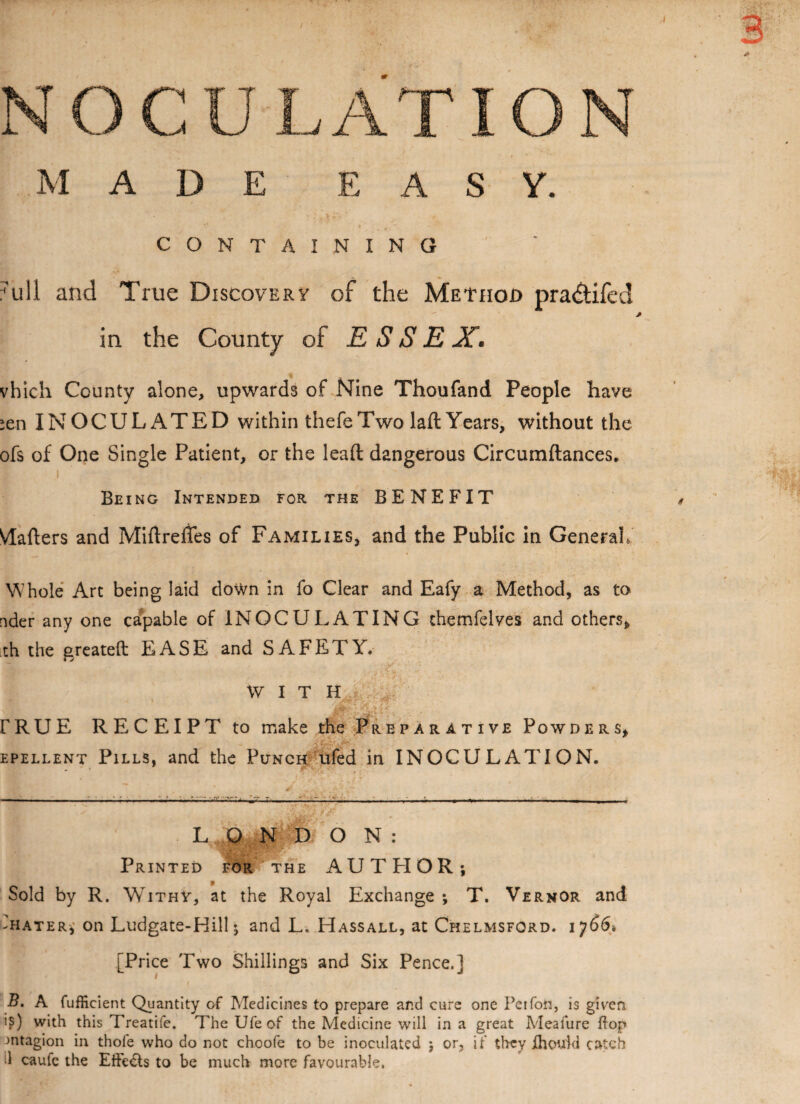 M A D E EASY. CONTAINING 7ull and True Discovery of the Method pra&ifed in the County of ESSEX. vhich County alone, upwards of Nine Thoufand People have :en INOCULATED within thefe Two laft Years, without the ofs of One Single Patient, or the lead dangerous Circumftances. I Being Intended for the BENEFIT Vlafters and Miftreffes of Families, and the Public In General, Whole Art being laid down in fo Clear and Eafy a Method, as to nder any one capable of INOCULATING chemfelves and others* th the greateft EASE and SAFETY. WITH FRUE RECEIPT to make the Preparative Powders* epellent Pills, and the Punch ufed in INOCULATION. LONDON: Printed for the AUTHOR; Sold by R. Withy, at the Royal Exchange ; T. Vernor and -hater, on Ludgate-HilL, and L. Hassall, at Chelmsford. 1766-. [Price Two Shillings and Six Pence.] 1 _ B. A fufficient Quantity of Medicines to prepare and cure one Pei foil, is given is) with this Treatife. The Ufe of the Medicine will in a great Meafure flop Jntagion in thole who do not choofe to be inoculated ; or, if they fhotfkl catch il caufe the Effe&s to be much more favourable.