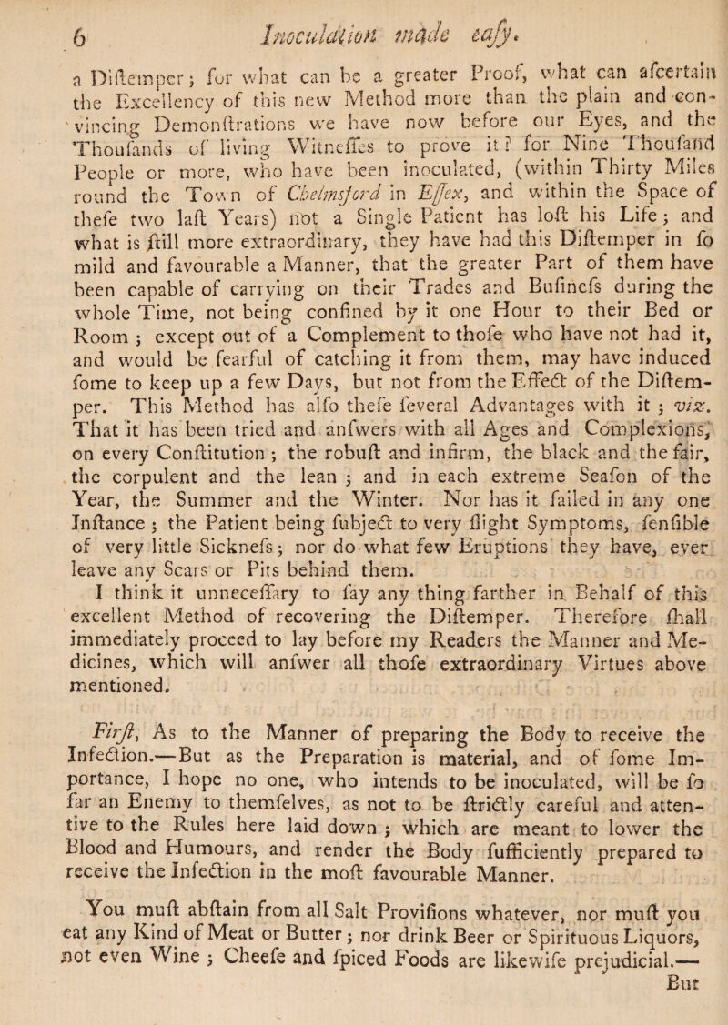 a Diftemper; for what can be a greater Proof, what can afcertaiii the Excellency of this new Method more than the plain and con~ ' vincing Demcnftrations we have now before our Eyes, and the Thoufands of living Witneffes to prove it ? for Nine Thoufalld People or more, who have been inoculated, (within Thirty Miles round the Town of Cbelmsjord in Ejjex, and within the Space of thefe two lad Years) not a Single Patient has ioft his Life ; and what is jftill more extraordinary, they have had this Diftemper in fo mild and favourable a Manner, that the greater Part of them have been capable of carrying on their Trades and Bufinefs during the whole Time, not being confined by it one Hour to their Bed or Room ; except out of a Complement to thofe who have not had it, and would be fearful of catching it from them, may have induced fome to keep up a few Days, but not from the EfFedt of the Diftem¬ per. This Method has alfo thefe feveral Advantages with it ; viz. That it has been tried and anfwers with all Ages and Complexions, on every Conflitution ; the robuft and infirm, the black and the fair, the corpulent and the lean ; and in each extreme Seafon of the Year, the Summer and the Winter. Nor has it failed in any one Jnftance $ the Patient being fiihjed to very flight Symptoms, fenfibie of very little Sicknefs; nor do what few Eruptions they have, ever leave any Scars or Pits behind them. I think it unneceffary to fay any thing farther in Behalf of this excellent Method of recovering the Diftemper. Therefore fhall immediately proceed to lay before my Readers the Manner and Me¬ dicines, which will anlwer all thofe extraordinary Virtues above mentioned. e Firft, As to the Manner of preparing the Body to receive th Infedtion.— But as the Preparation is material, and of fome Im¬ portance, I hope no one, who intends to be inoculated, will be fo far an Enemy to themfelves, as not to be ftridly careful and atten¬ tive to the Rules here laid down ; which are meant to lower the Blood and Humours, and render the Body fufficiently prepared to receive the Infedion in the mod favourable Manner. You muft abftain from all Salt Provifions whatever, nor muft you eat any Kind of Meat or Butter; nor drink Beer or Spirituous Liquors, not even Wine 5 Cheefe and fpiced Foods are likewife prejudicial.— But