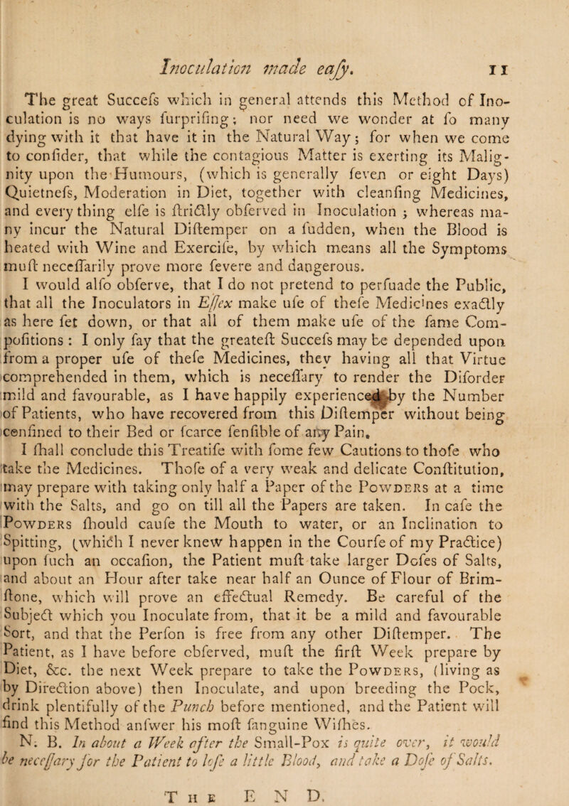 The great Succefs which in general attends this Method of Ino¬ culation is no ways furprifing; nor need we wonder at fo many dying with it that have it in the Natural Way; for when we come to confider, that while the contagious Matter is exerting its Malig¬ nity upon the Humours, (which is generally feven or eight Days) Quietnefs, Moderation in Diet, together with cleanfing Medicines, and everything elfe is ftridtly obferved in Inoculation ; whereas ma¬ ny incur the Natural Diftemper on a fudden, when the Blood is heated with Wine and Exercife, by which means all the Symptoms mu ft neceflarily prove more fevere and dangerous. I would alfo obferve, that I do not pretend to perfuade the Public, that all the Inoculators in Effex make ufe of thefe Medicines exadlly as here fet down, or that all of them make ufe of the fame Com- pofitions : I only fay that the greateft Succefs may be depended upon from a proper ufe of thefe Medicines, they having all that Virtue comprehended in them, which is neceffary to render the Diforder mild and favourable, as I have happily experienced by the Number of Patients, who have recovered from this Diftemper without being icenfined to their Bed or fcarce fenfibleof any Pain, I fhall conclude this Treatife with fome few Cautions to thofe who take the Medicines. Thofe of a very weak and delicate Conftitution, imay prepare with taking only half a Paper of the Powders at a time with the Salts, and go on till all the Papers are taken. In cafe the Powders fhould caufe the Mouth to water, or an Inclination to Spitting, (^whidh I never knew happen in the Courfeof my Practice) upon fuch an occafion, the Patient muft: take larger Dofes of Salts, and about an Hour after take near half an Ounce of Flour of Brim- fton e, which will prove an effectual Remedy. Be careful of the Subjedt which you Inoculate from, that it be a mild and favourable Sort, and that the Perfon is free from any other Diftemper. The Patient, as I have before cbferved, muft the ftrft Week prepare by Diet, &c. the next Week prepare to take the Powders, (living as by Direction above) then Inoculate, and upon breeding the Pock, drink plentifully of the Punch before mentioned, and the Patient will find this Method anfwer his mod: fanguine Wifhes. N; B. In about a Week after the Small-Pox is quite over, it would be neceffary for the Patient to lofe a little Blood, and take a Dofe oj Salts.