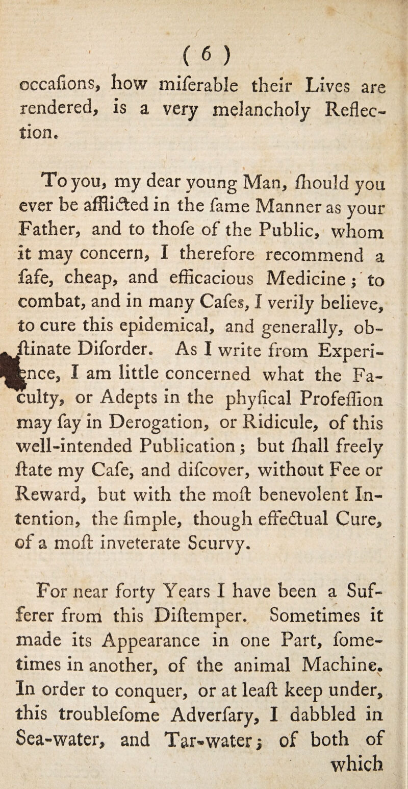 occafions, how miferable their Lives are rendered, is a very melancholy Reflec¬ tion. I - To you, my dear young Man, fhould you ever be affli&ed in the fame Manner as your Father, and to thofe of the Public, whom it may concern, I therefore recommend a fafe, cheap, and efficacious Medicine; to combat, and in many Cafes, I verily believe, to cure this epidemical, and generally, ob- hinate Diforder. As I write from Experi¬ ence, I am little concerned what the Fa¬ culty, or Adepts in the phyfical Profeffion may fay in Derogation, or Ridicule, of this well-intended Publication; but fhall freely hate my Cafe, and difcover, without Fee or Reward, but with the moll: benevolent In¬ tention, the Ample, though effectual Cure, of a moil inveterate Scurvy. For near forty Years I have been a Suf¬ ferer from this Diitemper. Sometimes it made its Appearance in one Part, fome- times in another, of the animal Machine. In order to conquer, or at leaf! keep under, this troublefome Adverfary, I dabbled in Sea-water, and Tar-water; of both of which